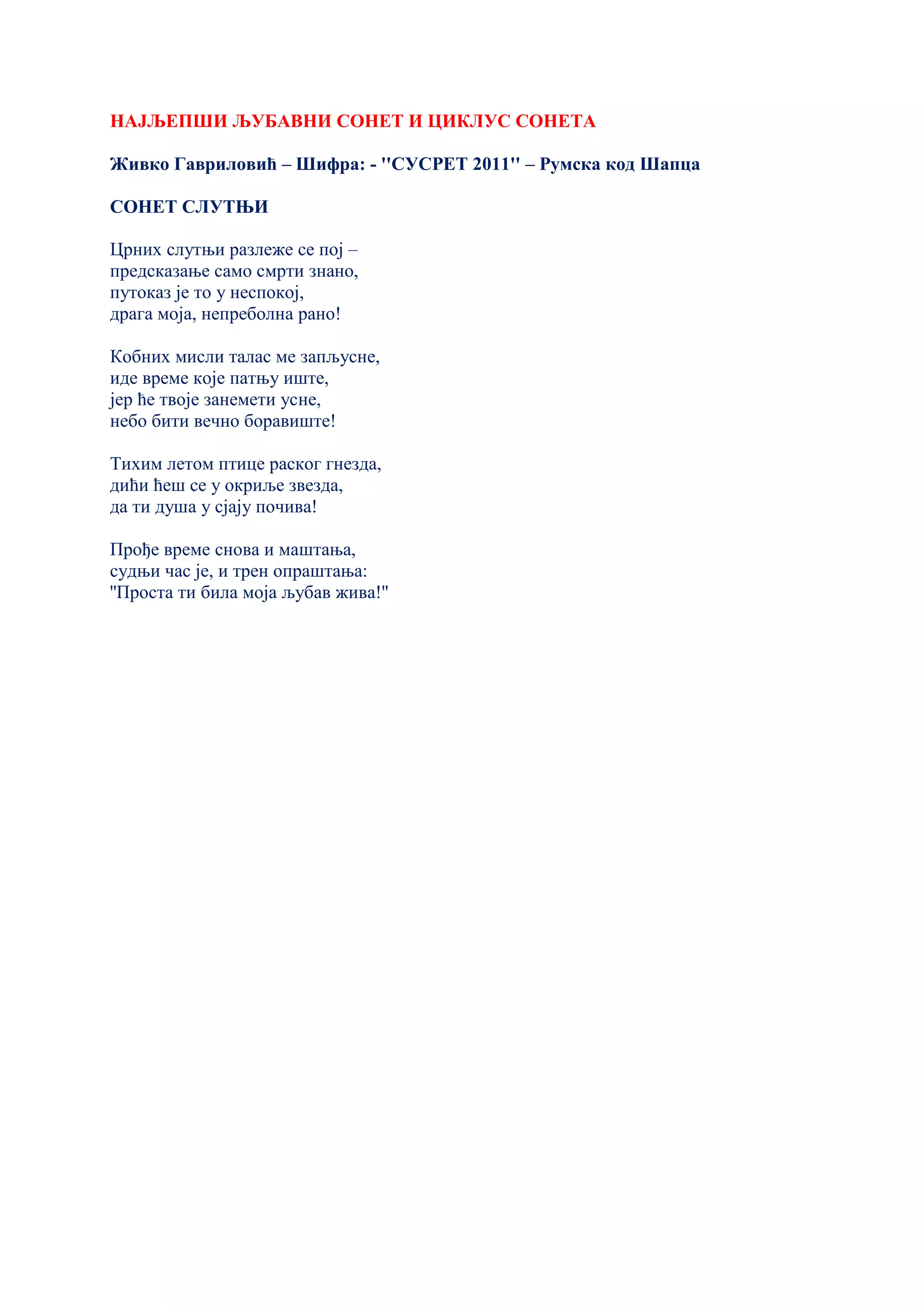 НАЈЉЕПШИ ЉУБАВНИ СОНЕТ И ЦИКЛУС СОНЕТА
Живко Гавриловић – Шифра: - ''СУСРЕТ 2011'' – Румска код Шапца
СОНЕТ СЛУТЊИ
Црних слутњи разлеже се пој –
предсказање само смрти знано,
путоказ је то у неспокој,
драга моја, непреболна рано!
Кобних мисли талас ме запљусне,
иде време које патњу иште,
јер ће твоје занемети усне,
небо бити вечно боравиште!
Тихим летом птице раског гнезда,
дићи ћеш се у окриље звезда,
да ти душа у сјају почива!
Прође време снова и маштања,
судњи час је, и трен опраштања:
''Проста ти била моја љубав жива!''
 