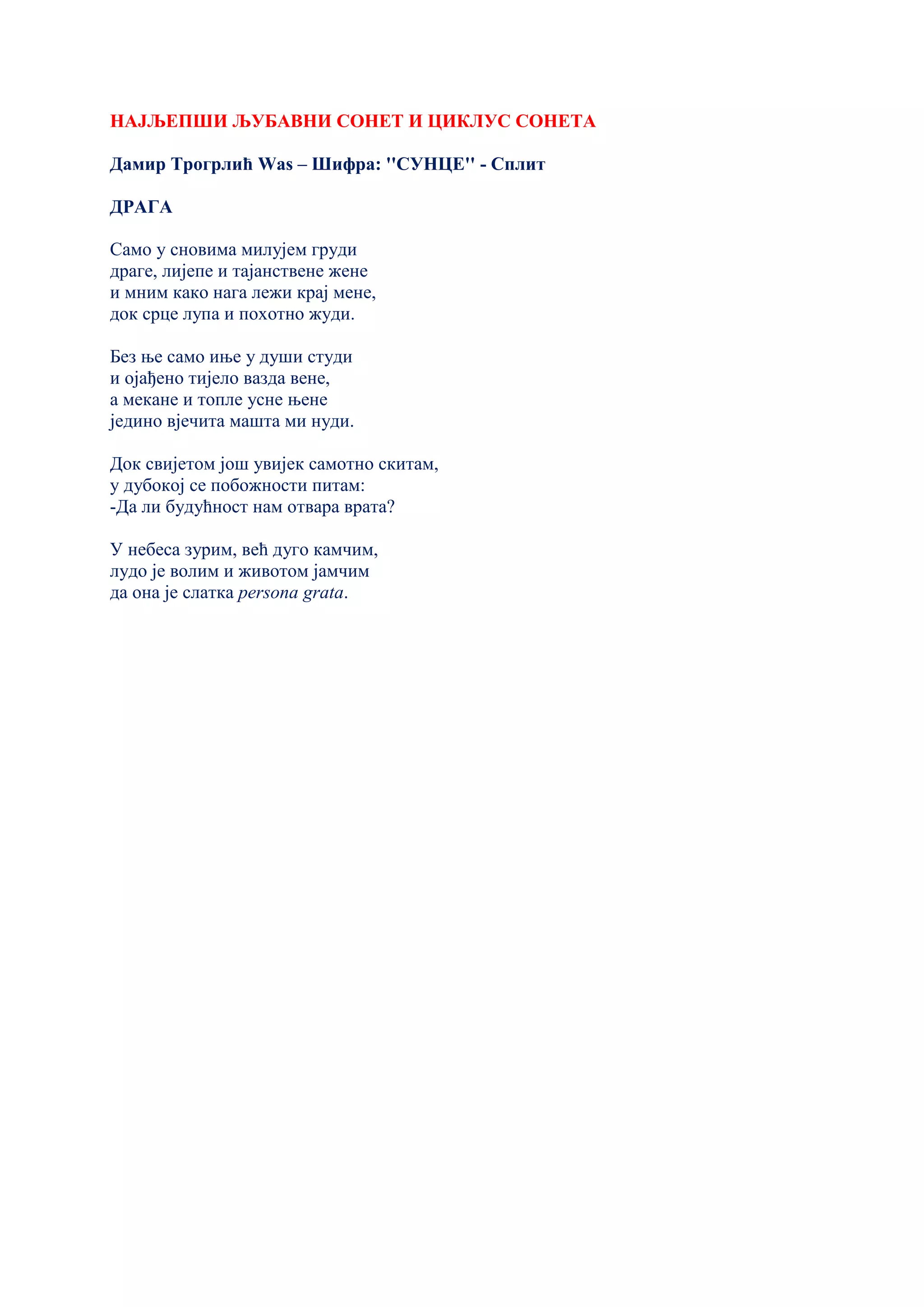 НАЈЉЕПШИ ЉУБАВНИ СОНЕТ И ЦИКЛУС СОНЕТА
Дамир Трогрлић Wаs – Шифра: ''СУНЦЕ'' - Сплит
ДРАГА
Само у сновима милујем груди
драге, лијепе и тајанствене жене
и мним како нага лежи крај мене,
док срце лупа и похотно жуди.
Без ње само иње у души студи
и ојађено тијело вазда вене,
а мекане и топле усне њене
једино вјечита машта ми нуди.
Док свијетом још увијек самотно скитам,
у дубокој се побожности питам:
-Да ли будућност нам отвара врата?
У небеса зурим, већ дуго камчим,
лудо је волим и животом јамчим
да она је слатка persona grata.
 