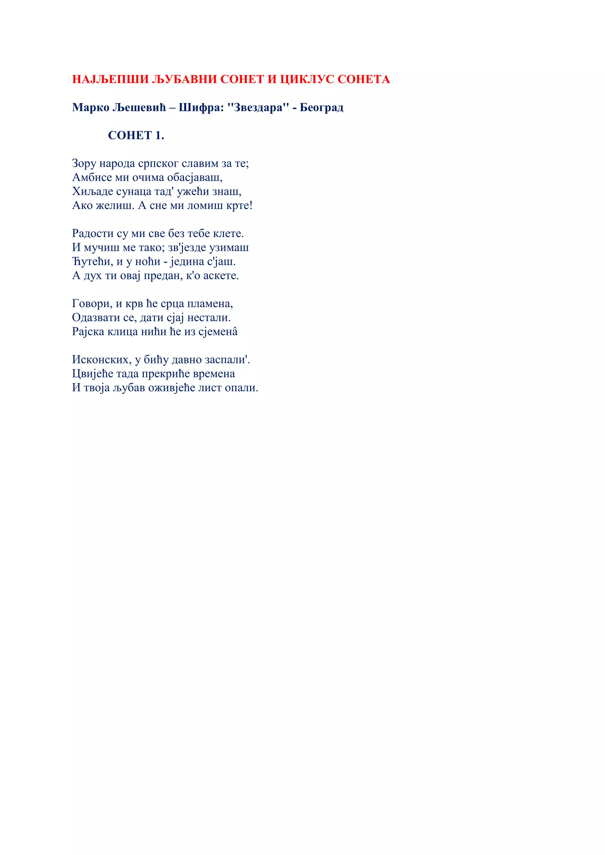 НАЈЉЕПШИ ЉУБАВНИ СОНЕТ И ЦИКЛУС СОНЕТА
Марко Љешевић – Шифра: ''Звездара'' - Београд
СОНЕТ 1.
Зору народа српског славим за те;
Амбисе ми очима обасјаваш,
Хиљаде сунаца тад' ужећи знаш,
Ако желиш. А сне ми ломиш крте!
Радости су ми све без тебе клете.
И мучиш ме тако; зв'језде узимаш
Ћутећи, и у ноћи - једина с'јаш.
А дух ти овај предан, к'о аскете.
Говори, и крв ће срца пламена,
Одазвати се, дати сјај нестали.
Рајска клица нићи ће из сјеменâ
Исконских, у бићу давно заспали'.
Цвијеће тада прекриће времена
И твоја љубав оживјеће лист опали.
 