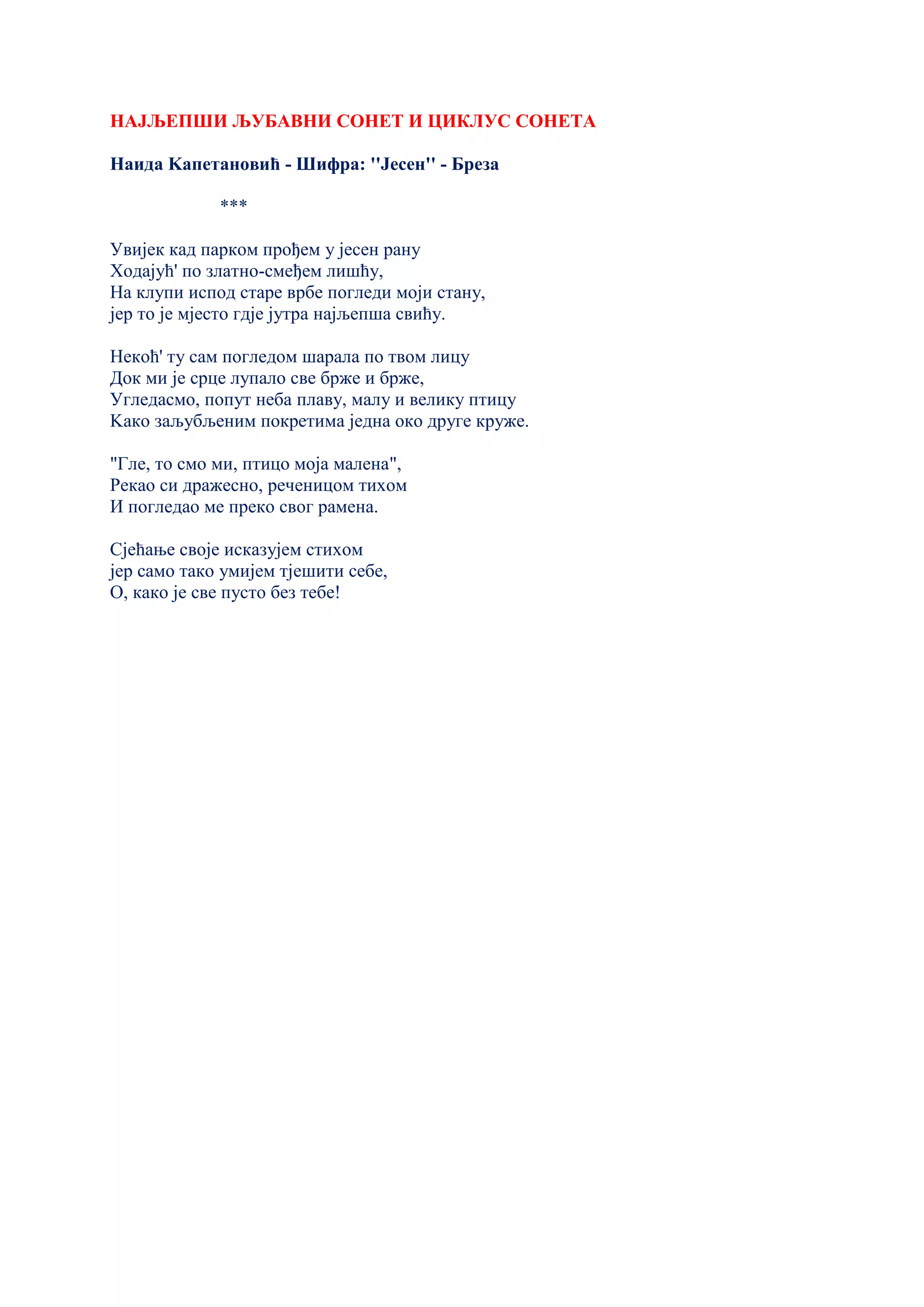 НАЈЉЕПШИ ЉУБАВНИ СОНЕТ И ЦИКЛУС СОНЕТА
Наида Kапетановић - Шифра: ''Јесен'' - Бреза
***
Увијек кад парком прођем у јесен рану
Ходајућ' по златно-смеђем лишћу,
На клупи испод старе врбе погледи моји стану,
јер то је мјесто гдје јутра најљепша свићу.
Некоћ' ту сам погледом шарала по твом лицу
Док ми је срце лупало све брже и брже,
Угледасмо, попут неба плаву, малу и велику птицу
Kако заљубљеним покретима једна око друге круже.
"Гле, то смо ми, птицо моја малена",
Рекао си дражесно, реченицом тихом
И погледао ме преко свог рамена.
Сјећање своје исказујем стихом
јер само тако умијем тјешити себе,
О, како је све пусто без тебе!
 