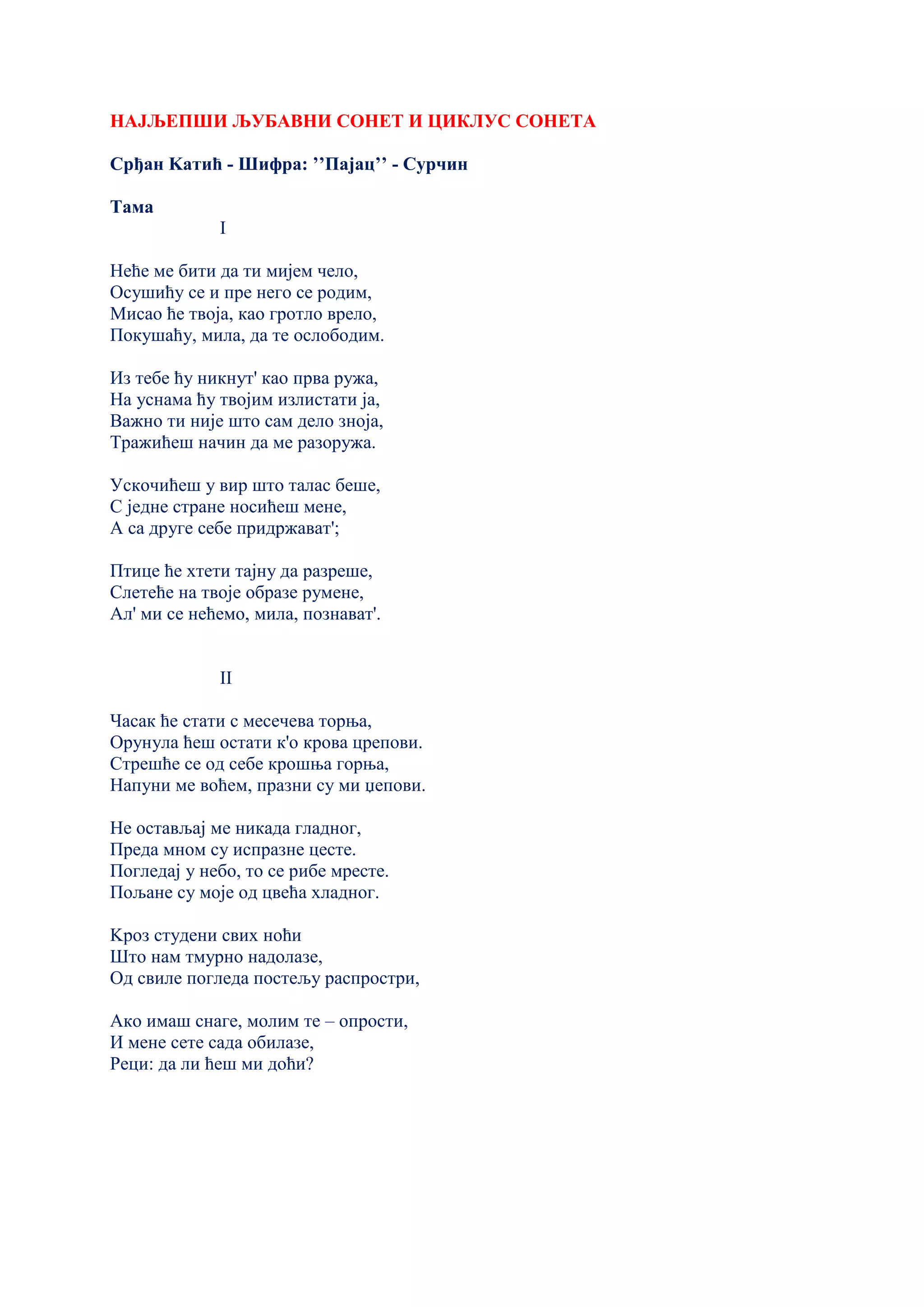 НАЈЉЕПШИ ЉУБАВНИ СОНЕТ И ЦИКЛУС СОНЕТА
Срђан Kатић - Шифра: ’’Пајац’’ - Сурчин
Тама
I
Неће ме бити да ти мијем чело,
Осушићу се и пре него се родим,
Мисао ће твоја, као гротло врело,
Покушаћу, мила, да те ослободим.
Из тебе ћу никнут' као прва ружа,
На уснама ћу твојим излистати ја,
Важно ти није што сам дело зноја,
Тражићеш начин да ме разоружа.
Ускочићеш у вир што талас беше,
С једне стране носићеш мене,
А са друге себе придржават';
Птице ће хтети тајну да разреше,
Слетеће на твоје образе румене,
Ал' ми се нећемо, мила, познават'.
II
Часак ће стати с месечева торња,
Орунула ћеш остати к'о крова црепови.
Стрешће се од себе крошња горња,
Напуни ме воћем, празни су ми џепови.
Не остављај ме никада гладног,
Преда мном су испразне цесте.
Погледај у небо, то се рибе мресте.
Пољане су моје од цвећа хладног.
Kроз студени свих ноћи
Што нам тмурно надолазе,
Од свиле погледа постељу распростри,
Ако имаш снаге, молим те – опрости,
И мене сете сада обилазе,
Реци: да ли ћеш ми доћи?
 