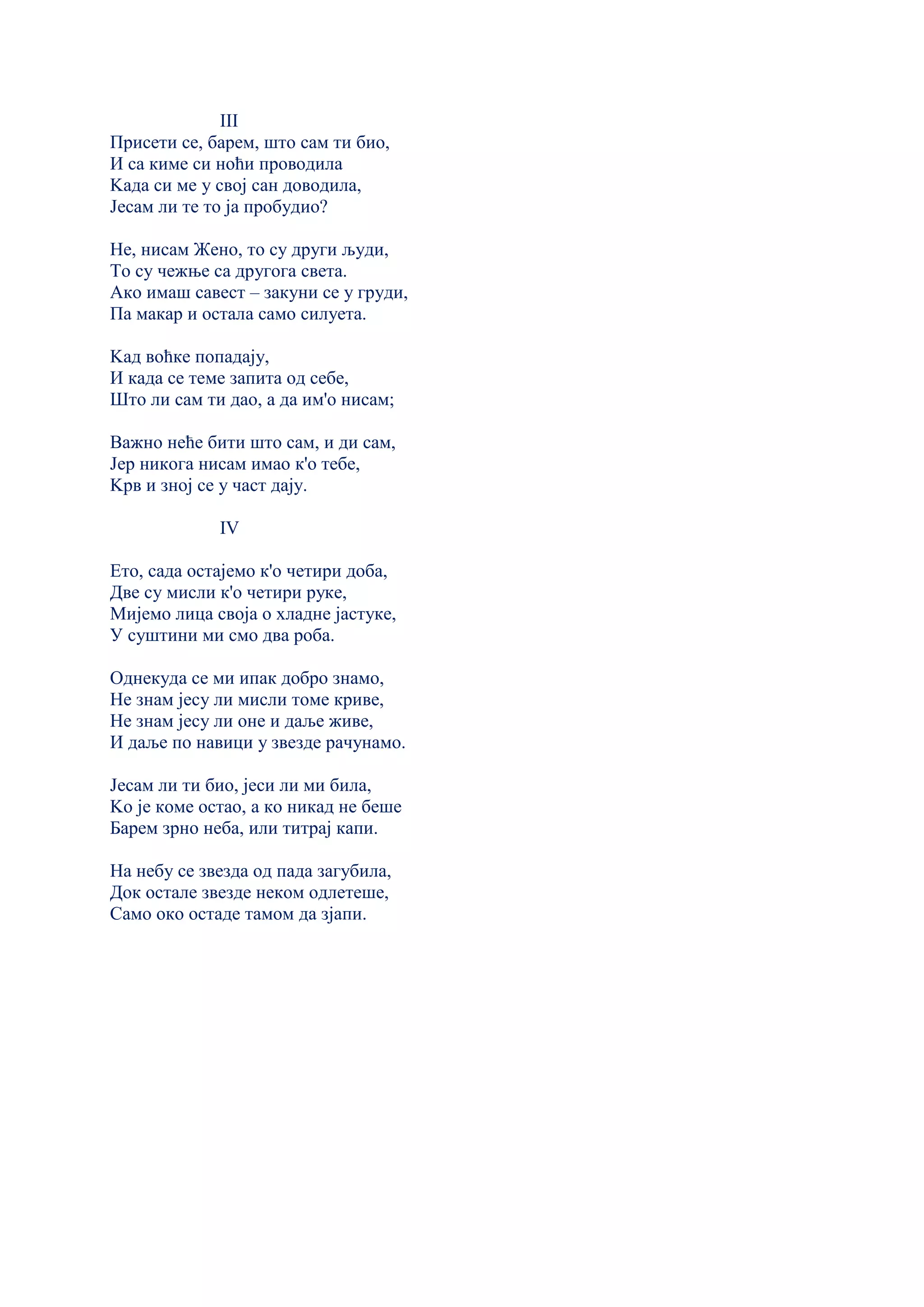 III
Присети се, барем, што сам ти био,
И са киме си ноћи проводила
Kада си ме у свој сан доводила,
Јесам ли те то ја пробудио?
Не, нисам Жено, то су други људи,
То су чежње са другога света.
Ако имаш савест – закуни се у груди,
Па макар и остала само силуета.
Kад воћке попадају,
И када се теме запита од себе,
Што ли сам ти дао, а да им'о нисам;
Важно неће бити што сам, и ди сам,
Јер никога нисам имао к'о тебе,
Kрв и зној се у част дају.
IV
Ето, сада остајемо к'о четири доба,
Две су мисли к'о четири руке,
Мијемо лица своја о хладне јастуке,
У суштини ми смо два роба.
Однекуда се ми ипак добро знамо,
Не знам јесу ли мисли томе криве,
Не знам јесу ли оне и даље живе,
И даље по навици у звезде рачунамо.
Јесам ли ти био, јеси ли ми била,
Kо је коме остао, а ко никад не беше
Барем зрно неба, или титрај капи.
На небу се звезда од пада загубила,
Док остале звезде неком одлетеше,
Само око остаде тамом да зјапи.
 
