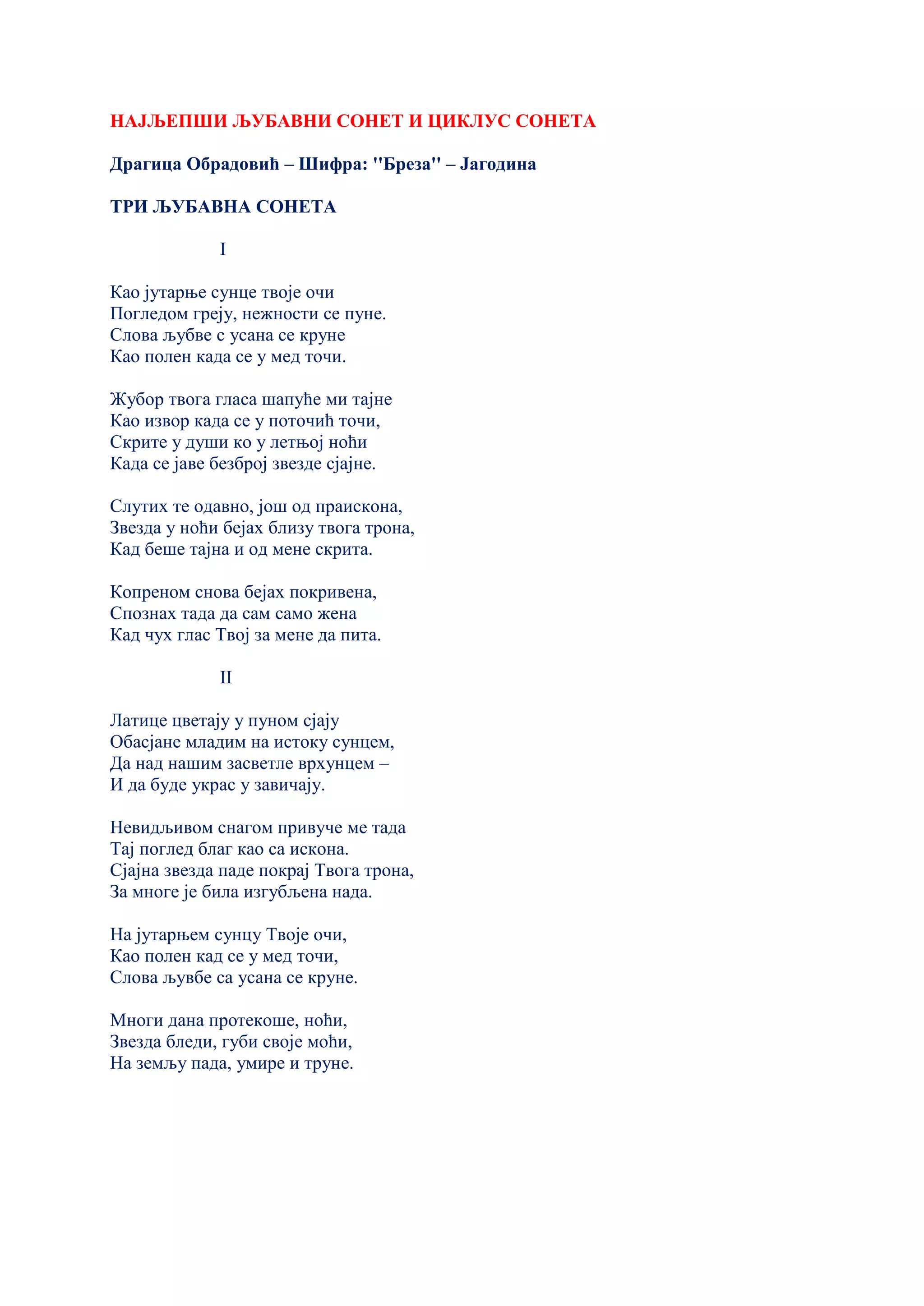 НАЈЉЕПШИ ЉУБАВНИ СОНЕТ И ЦИКЛУС СОНЕТА
Драгица Обрадовић – Шифра: ''Бреза'' – Јагодина
ТРИ ЉУБАВНА СОНЕТА
I
Као јутарње сунце твоје очи
Погледом греју, нежности се пуне.
Слова љубве с усана се круне
Као полен када се у мед точи.
Жубор твога гласа шапуће ми тајне
Као извор када се у поточић точи,
Скрите у души ко у летњој ноћи
Када се јаве безброј звезде сјајне.
Слутих те одавно, још од праискона,
Звезда у ноћи бејах близу твога трона,
Кад беше тајна и од мене скрита.
Копреном снова бејах покривена,
Спознах тада да сам само жена
Кад чух глас Твој за мене да пита.
II
Латице цветају у пуном сјају
Обасјане младим на истоку сунцем,
Да над нашим засветле врхунцем –
И да буде украс у завичају.
Невидљивом снагом привуче ме тада
Тај поглед благ као са искона.
Сјајна звезда паде покрај Твога трона,
За многе је била изгубљена нада.
На јутарњем сунцу Твоје очи,
Као полен кад се у мед точи,
Слова љувбе са усана се круне.
Многи дана протекоше, ноћи,
Звезда бледи, губи своје моћи,
На земљу пада, умире и труне.
 