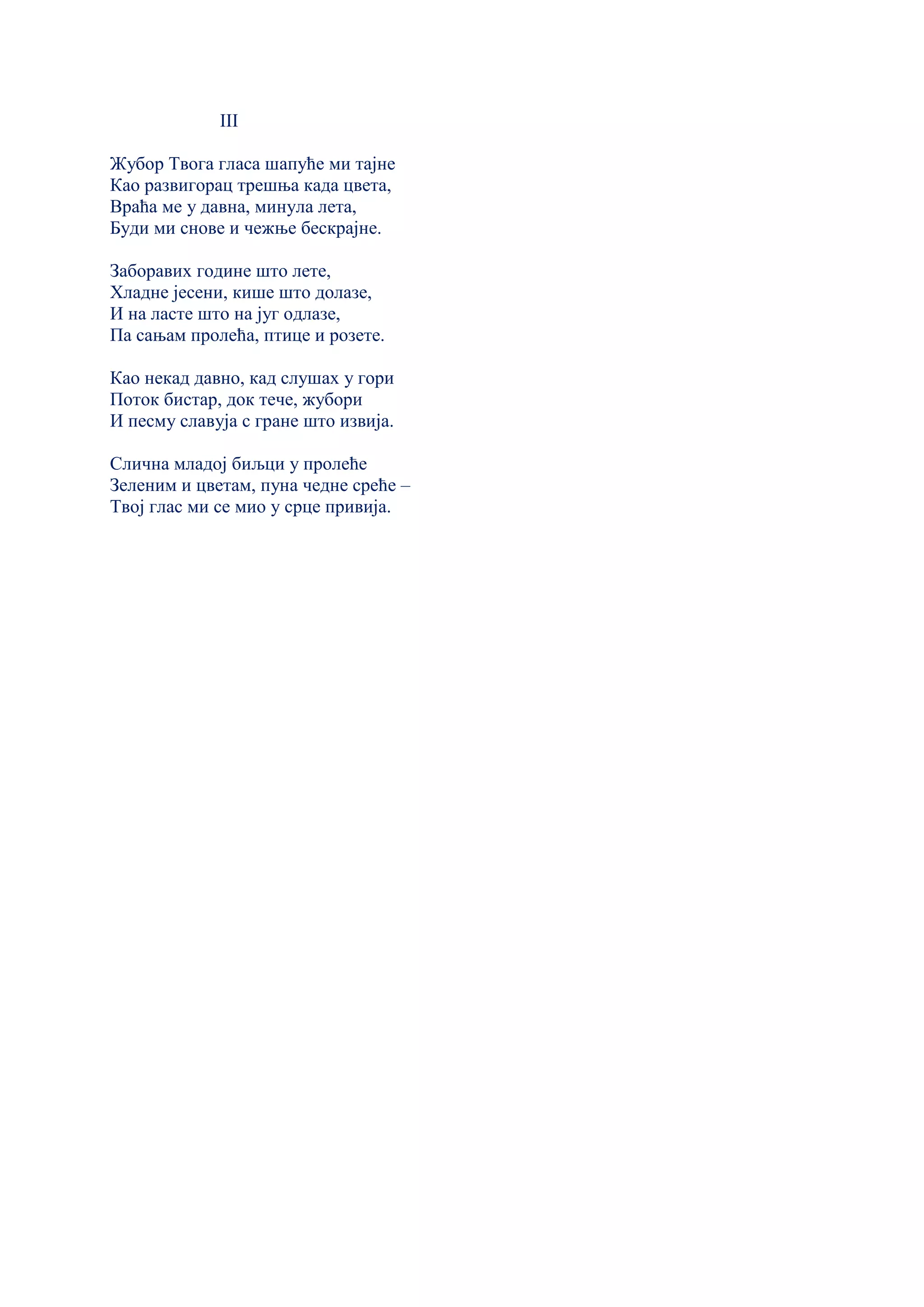 III
Жубор Твога гласа шапуће ми тајне
Као развигорац трешња када цвета,
Враћа ме у давна, минула лета,
Буди ми снове и чежње бескрајне.
Заборавих године што лете,
Хладне јесени, кише што долазе,
И на ласте што на југ одлазе,
Па сањам пролећа, птице и розете.
Као некад давно, кад слушах у гори
Поток бистар, док тече, жубори
И песму славуја с гране што извија.
Слична младој биљци у пролеће
Зеленим и цветам, пуна чедне среће –
Твој глас ми се мио у срце привија.
 