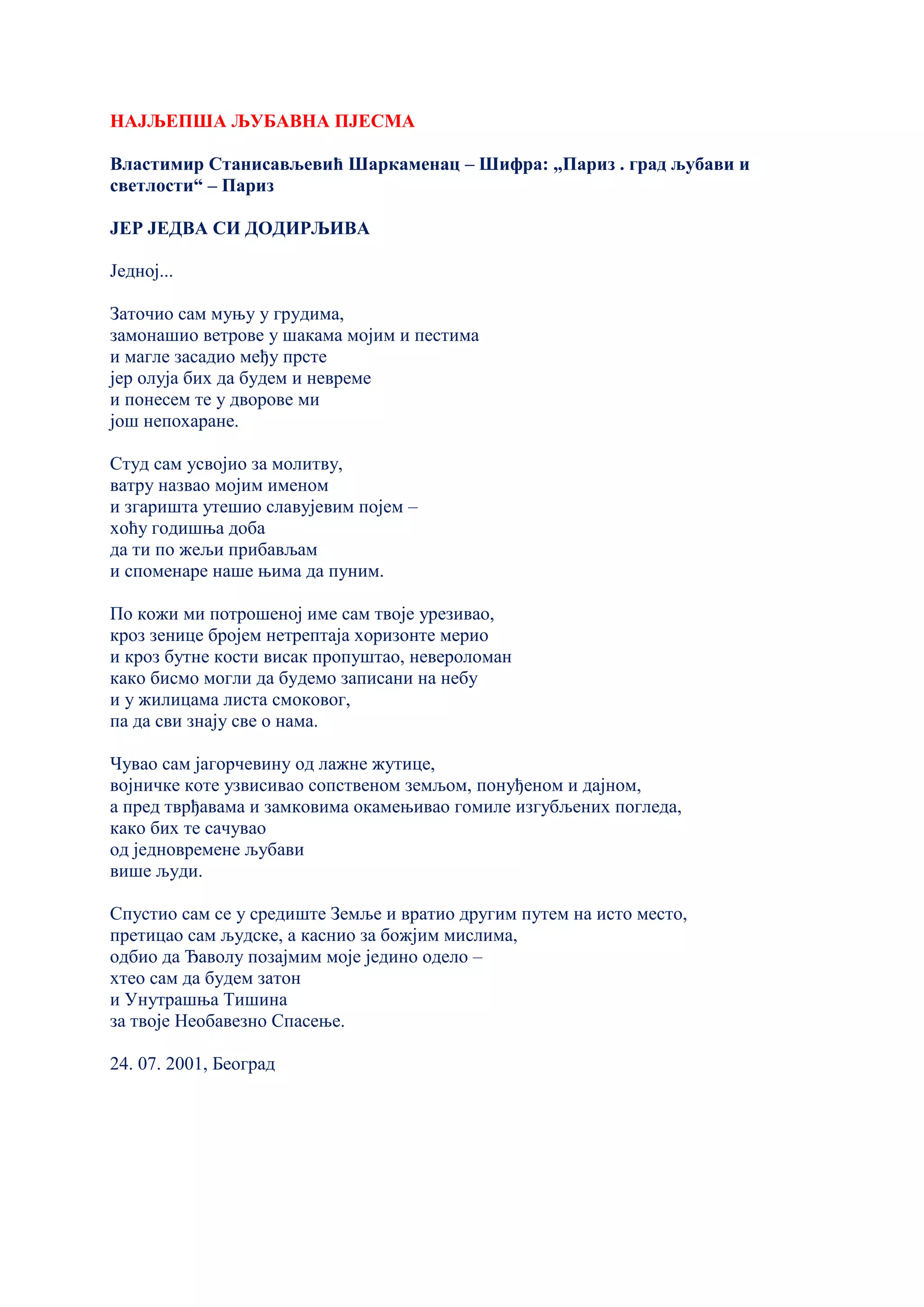 НАЈЉЕПША ЉУБАВНА ПЈЕСМА
Властимир Станисављевић Шаркаменац – Шифра: „Париз . град љубави и
светлости“ – Париз
ЈЕР ЈЕДВА СИ ДОДИРЉИВА
Једној...
Заточио сам муњу у грудима,
замонашио ветрове у шакама мојим и пестима
и магле засадио међу прсте
јер олуја бих да будем и невреме
и понесем те у дворове ми
још непохаране.
Студ сам усвојио за молитву,
ватру назвао мојим именом
и згаришта утешио славујевим појем –
хоћу годишња доба
да ти по жељи прибављам
и споменаре наше њима да пуним.
По кожи ми потрошеној име сам твоје урезивао,
кроз зенице бројем нетрептаја хоризонте мерио
и кроз бутне кости висак пропуштао, невероломан
како бисмо могли да будемо записани на небу
и у жилицама листа смоковог,
па да сви знају све о нама.
Чувао сам јагорчевину од лажне жутице,
војничке коте узвисивао сопственом земљом, понуђеном и дајном,
а пред тврђавама и замковима окамењивао гомиле изгубљених погледа,
како бих те сачувао
од једновремене љубави
више људи.
Спустио сам се у средиште Земље и вратио другим путем на исто место,
претицао сам људске, а каснио за божјим мислима,
одбио да Ђаволу позајмим моје једино одело –
хтео сам да будем затон
и Унутрашња Тишина
за твоје Необавезно Спасење.
24. 07. 2001, Београд
 
