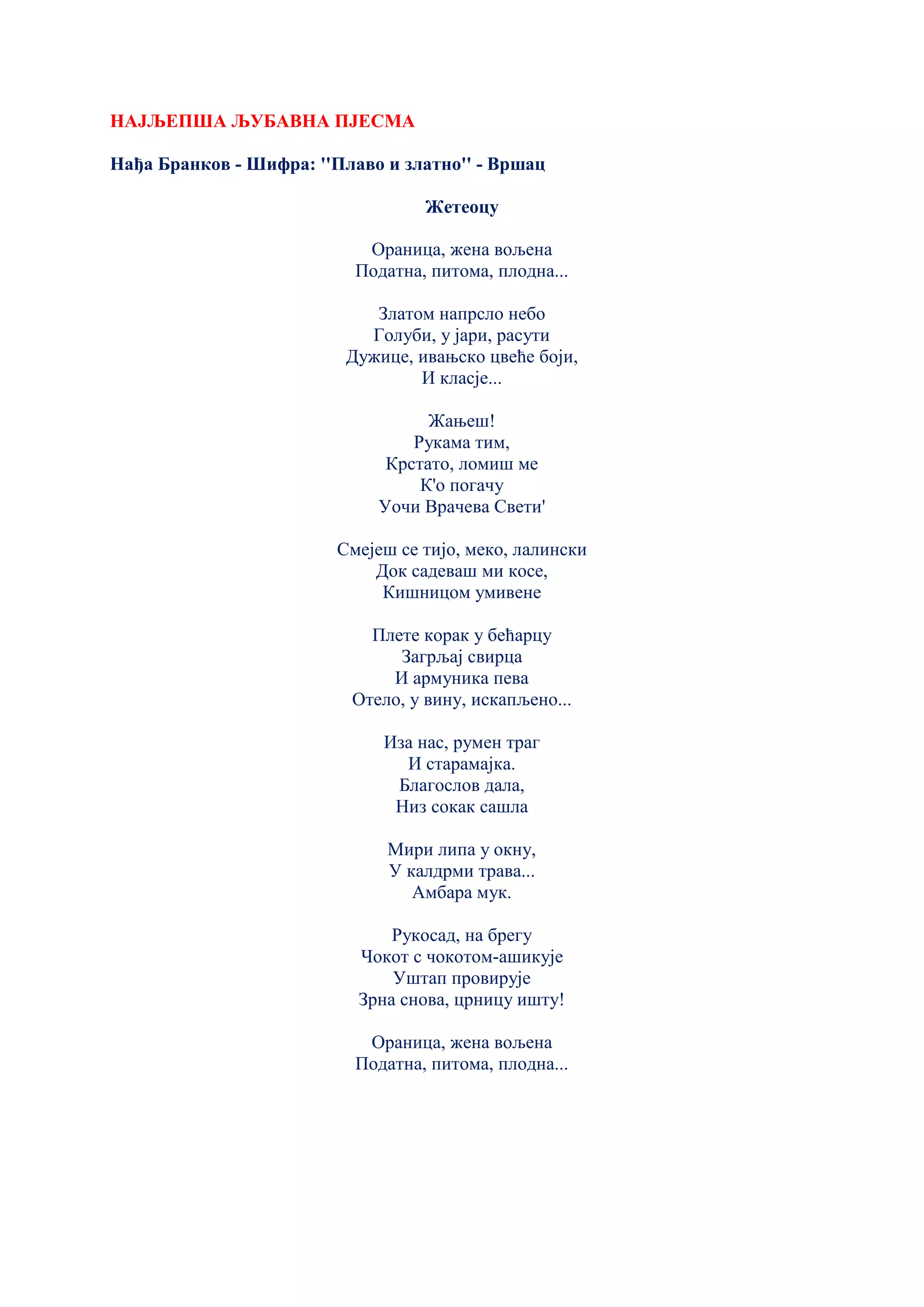 НАЈЉЕПША ЉУБАВНА ПЈЕСМА
Нађа Бранков - Шифра: ''Плаво и златно'' - Вршац
Жетеоцу
Ораница, жена вољена
Податна, питома, плодна...
Златом напрсло небо
Голуби, у јари, расути
Дужице, ивањско цвеће боји,
И класје...
Жањеш!
Рукама тим,
Крстато, ломиш ме
К'о погачу
Уочи Врачева Свети'
Смејеш се тијо, меко, лалински
Док садеваш ми косе,
Кишницом умивене
Плете корак у бећарцу
Загрљај свирца
И армуника пева
Отело, у вину, искапљено...
Иза нас, румен траг
И старамајка.
Благослов дала,
Низ сокак сашла
Мири липа у окну,
У калдрми трава...
Амбара мук.
Рукосад, на брегу
Чокот с чокотом-ашикује
Уштап провирује
Зрна снова, црницу ишту!
Ораница, жена вољена
Податна, питома, плодна...
 