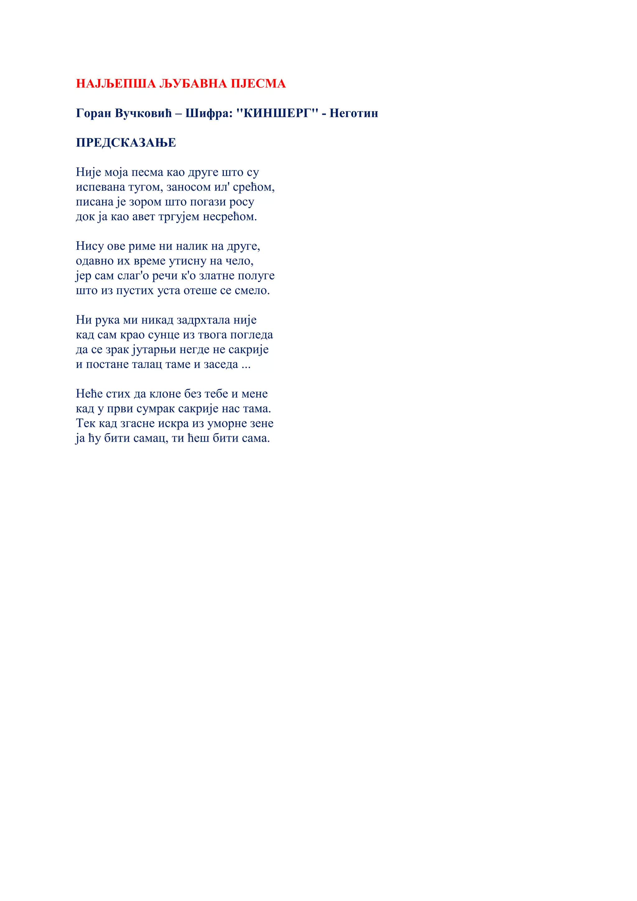 НАЈЉЕПША ЉУБАВНА ПЈЕСМА
Горан Вучковић – Шифра: ''КИНШЕРГ'' - Неготин
ПРЕДСКАЗАЊЕ
Није моја песма кao друге што су
испевана тугом, заносом ил' срећом,
писана је зором што погази росу
док ја као авет тргујем несрећом.
Нису ове риме ни налик на друге,
одавно их време утисну на чело,
јер сам слаг'о речи к'о златне полуге
што из пустих уста отеше се смело.
Ни рука ми никад задрхтала није
кад сам крао сунце из твога погледа
да се зрак јутарњи негде не сакрије
и постане талац таме и заседа ...
Неће стих да клоне без тебе и мене
кад у први сумрак сакрије нас тама.
Тек кад згасне искра из уморне зене
ја ћу бити самац, ти ћеш бити сама.
 
