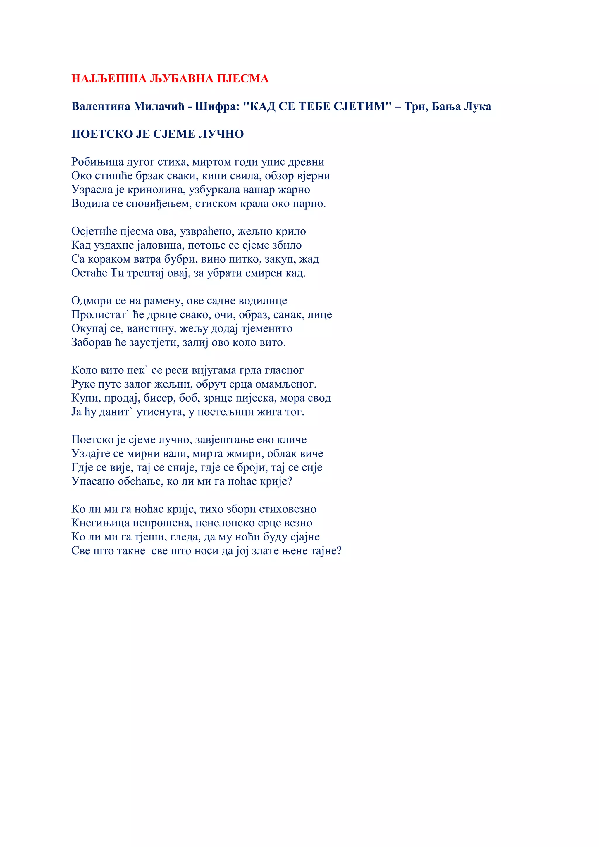 НАЈЉЕПША ЉУБАВНА ПЈЕСМА
Валентина Милачић - Шифра: ''КАД СЕ ТЕБЕ СЈЕТИМ'' – Трн, Бања Лука
ПОЕТСКО ЈЕ СЈЕМЕ ЛУЧНО
Робињица дугог стиха, миртом годи упис древни
Око стишће брзак сваки, кипи свила, обзор вјерни
Узрасла је кринолина, узбуркала вашар жарно
Водила се сновиђењем, стиском крала око парно.
Осјетиће пјесма ова, узвраћено, жељно крило
Кад уздахне јаловица, потоње се сјеме збило
Са кораком ватра бубри, вино питко, закуп, жад
Остаће Ти трептај овај, за убрати смирен кад.
Одмори се на рамену, ове садне водилице
Пролистат` ће дрвце свако, очи, образ, санак, лице
Окупај се, ваистину, жељу додај тјеменито
Заборав ће заустјети, залиј ово коло вито.
Коло вито нек` се реси вијугама грла гласног
Руке путе залог жељни, обруч срца омамљеног.
Купи, продај, бисер, боб, зрнце пијеска, мора свод
Ја ћу данит` утиснута, у постељици жига тог.
Поетско је сјеме лучно, завјештање ево кличе
Уздајте се мирни вали, мирта жмири, облак виче
Гдје се вије, тај се сније, гдје се броји, тај се сије
Упасано обећање, ко ли ми га ноћас крије?
Ко ли ми га ноћас крије, тихо збори стиховезно
Кнегињица испрошена, пенелопско срце везно
Ко ли ми га тјеши, гледа, да му ноћи буду сјајне
Све што такне све што носи да јој злате њене тајне?
 