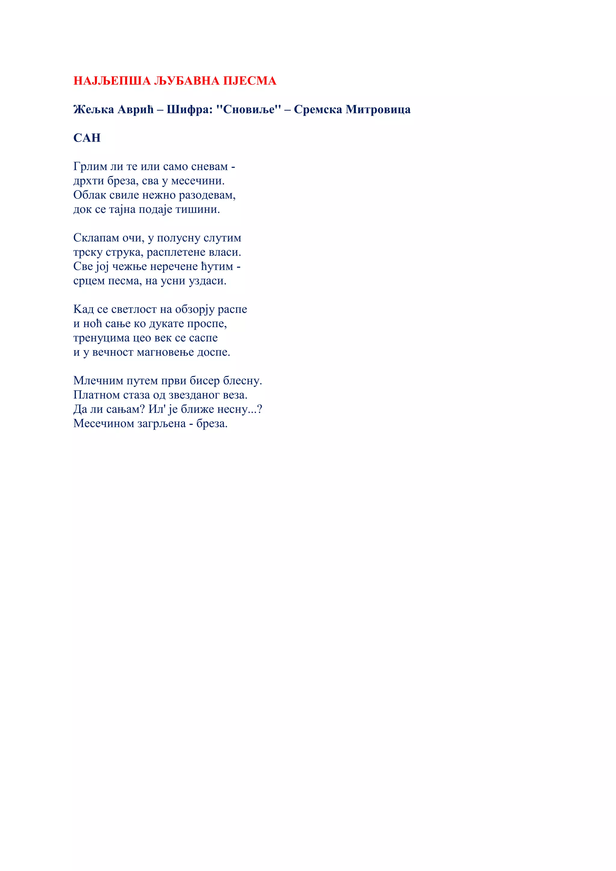 НАЈЉЕПША ЉУБАВНА ПЈЕСМА
Жељка Аврић – Шифра: ''Сновиље'' – Сремска Митровица
САН
Грлим ли те или само сневам -
дрхти бреза, сва у месечини.
Oблак свиле нежно разодевам,
док се тајна подаје тишини.
Склапам очи, у полусну слутим
трску струка, расплетене власи.
Све јој чежње неречене ћутим -
срцем песма, на усни уздаси.
Kад се светлост на обзорју распе
и ноћ сање ко дукате проспе,
тренуцима цео век се саспе
и у вечност магновење доспе.
Млечним путем први бисер блесну.
Платном стаза од звезданог веза.
Да ли сањам? Ил' је ближе несну...?
Месечином загрљена - бреза.
 