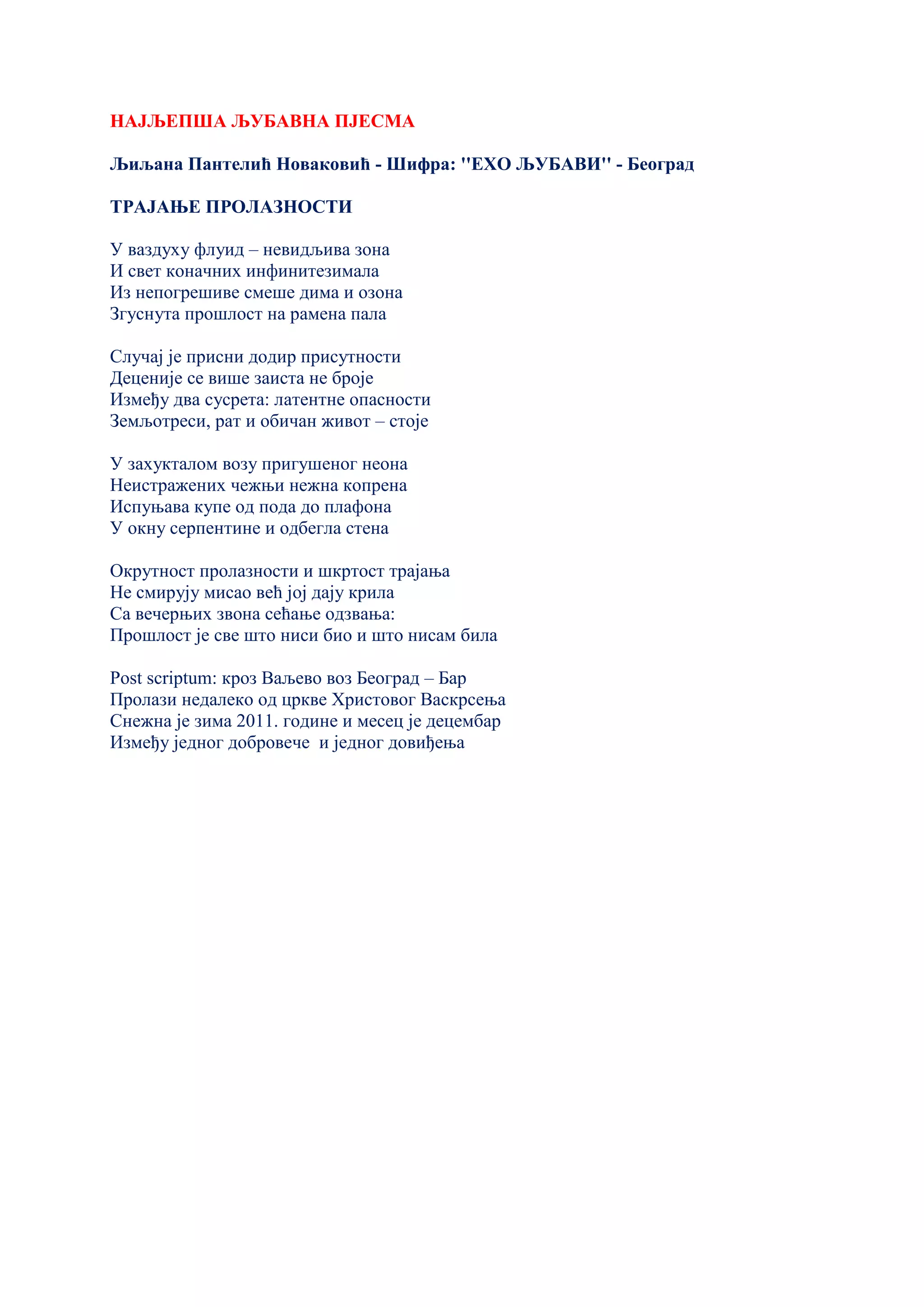НАЈЉЕПША ЉУБАВНА ПЈЕСМА
Љиљана Пантелић Новаковић - Шифра: ''ЕХО ЉУБАВИ'' - Београд
ТРАЈАЊЕ ПРОЛАЗНОСТИ
У ваздуху флуид – невидљива зона
И свет коначних инфинитезимала
Из непогрешиве смеше дима и озона
Згуснута прошлост на рамена пала
Случај је присни додир присутности
Деценије се више заиста не броје
Између два сусрета: латентне опасности
Земљотреси, рат и обичан живот – стоје
У захукталом возу пригушеног неона
Неистражених чежњи нежна копрена
Испуњава купе од пода до плафона
У окну серпентине и одбегла стена
Окрутност пролазности и шкртост трајања
Не смирују мисао већ јој дају крила
Са вечерњих звона сећање одзвања:
Прошлост је све што ниси био и што нисам била
Post scriptum: кроз Ваљево воз Београд – Бар
Пролази недалеко од цркве Христовог Васкрсења
Снежна је зима 2011. године и месец је децембар
Између једног добровече и једног довиђења
 