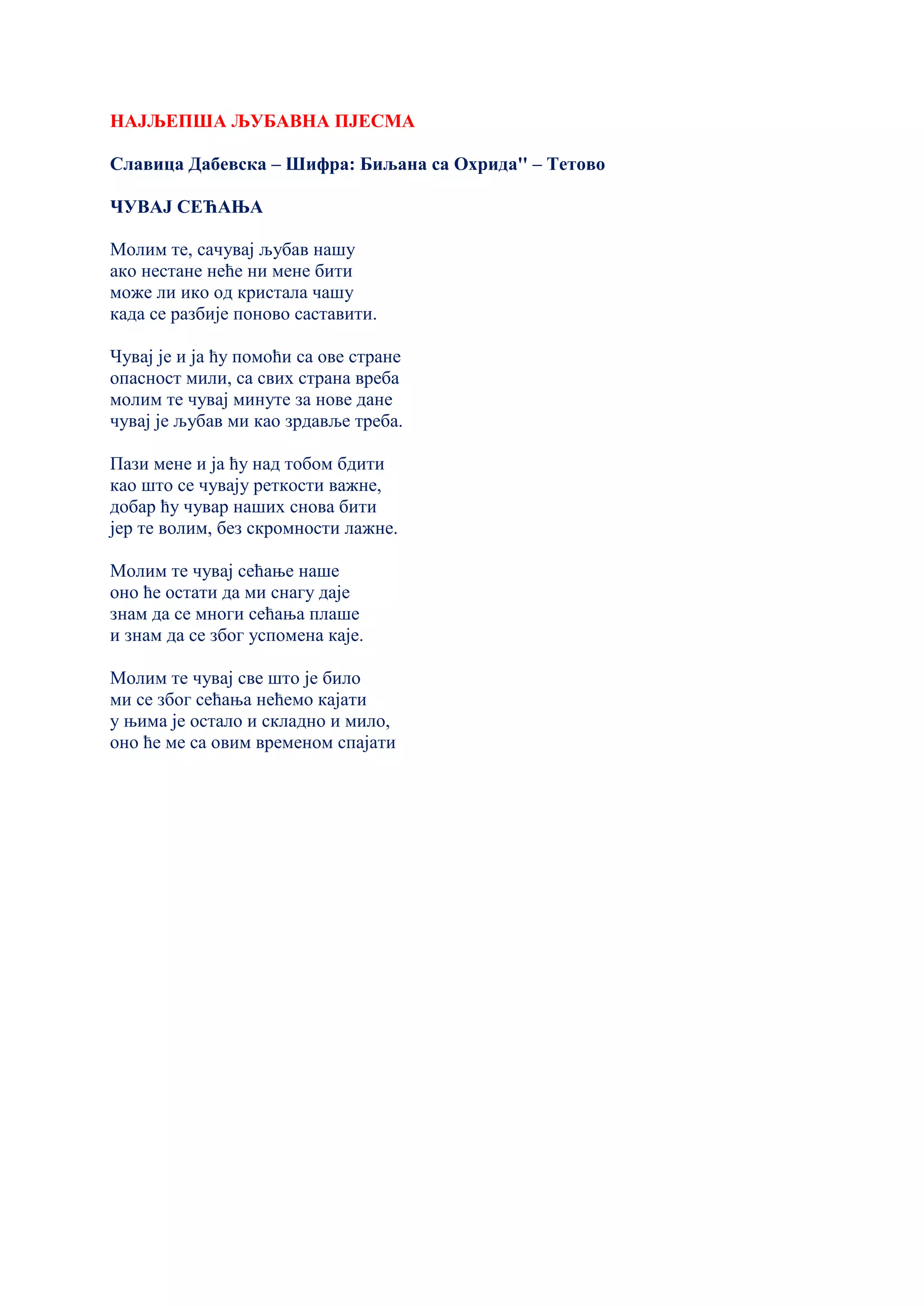 НАЈЉЕПША ЉУБАВНА ПЈЕСМА
Славица Дабевска – Шифра: Биљана са Охрида'' – Тетово
ЧУВАЈ СЕЋАЊА
Молим те, сачувај љубав нашу
ако нестане неће ни мене бити
може ли ико од кристала чашу
када се разбије поново саставити.
Чувај је и ја ћу помоћи са ове стране
опасност мили, са свих страна вреба
молим те чувај минуте за нове дане
чувај је љубав ми као зрдавље трeба.
Пази мене и ја ћу над тобом бдити
као што се чувају реткости важне,
добар ћу чувар наших снова бити
јер те волим, без скромности лажне.
Молим те чувај сећање наше
оно ће остати да ми снагу даје
знам да се многи сећања плаше
и знам да се због успомена каје.
Молим те чувај све што је било
ми се због сећања нећемо кајати
у њима је остало и складно и мило,
оно ће ме са овим временом спајати
 