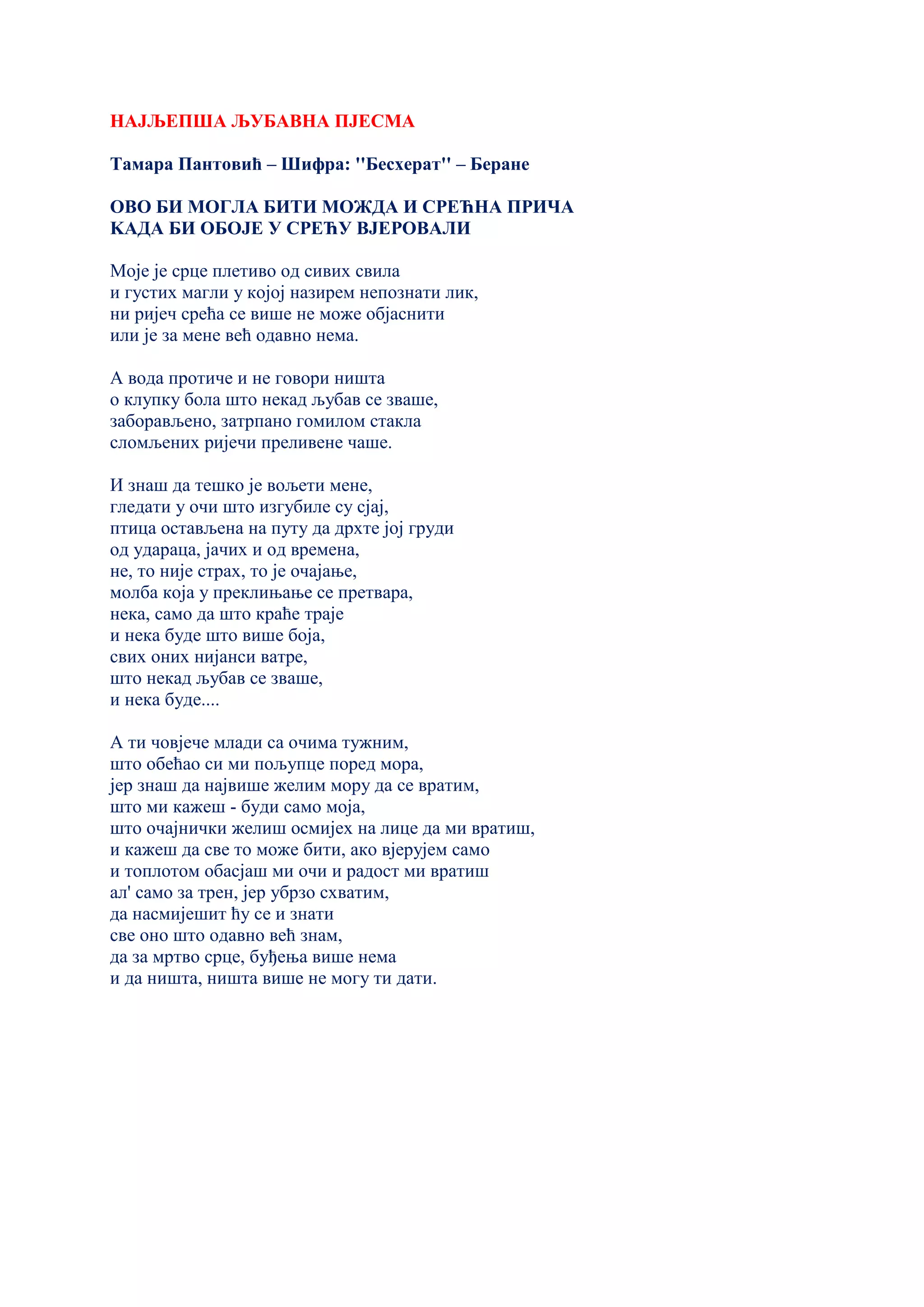 НАЈЉЕПША ЉУБАВНА ПЈЕСМА
Тамара Пантовић – Шифра: ''Бесхерат'' – Беране
ОВО БИ МОГЛА БИТИ МОЖДА И СРЕЋНА ПРИЧА
KАДА БИ ОБОЈЕ У СРЕЋУ ВЈЕРОВАЛИ
Моје је срце плетиво од сивих свила
и густих магли у којој назирем непознати лик,
ни ријеч срећа се више не може објаснити
или је за мене већ одавно нема.
А вода протиче и не говори ништа
о клупку бола што некад љубав се зваше,
заборављено, затрпано гомилом стакла
сломљених ријечи преливене чаше.
И знаш да тешко је вољети мене,
гледати у очи што изгубиле су сјај,
птица остављена на путу да дрхте јој груди
од удараца, јачих и од времена,
не, то није страх, то је очајање,
молба која у преклињање се претвара,
нека, само да што краће траје
и нека буде што више боја,
свих оних нијанси ватре,
што некад љубав се зваше,
и нека буде....
А ти човјече млади са очима тужним,
што обећао си ми пољупце поред мора,
јер знаш да највише желим мору да се вратим,
што ми кажеш - буди само моја,
што очајнички желиш осмијех на лице да ми вратиш,
и кажеш да све то може бити, ако вјерујем само
и топлотом обасјаш ми очи и радост ми вратиш
ал' само за трен, јер убрзо схватим,
да насмијешит ћу се и знати
све оно што одавно већ знам,
да за мртво срце, буђења више нема
и да ништа, ништа више не могу ти дати.
 