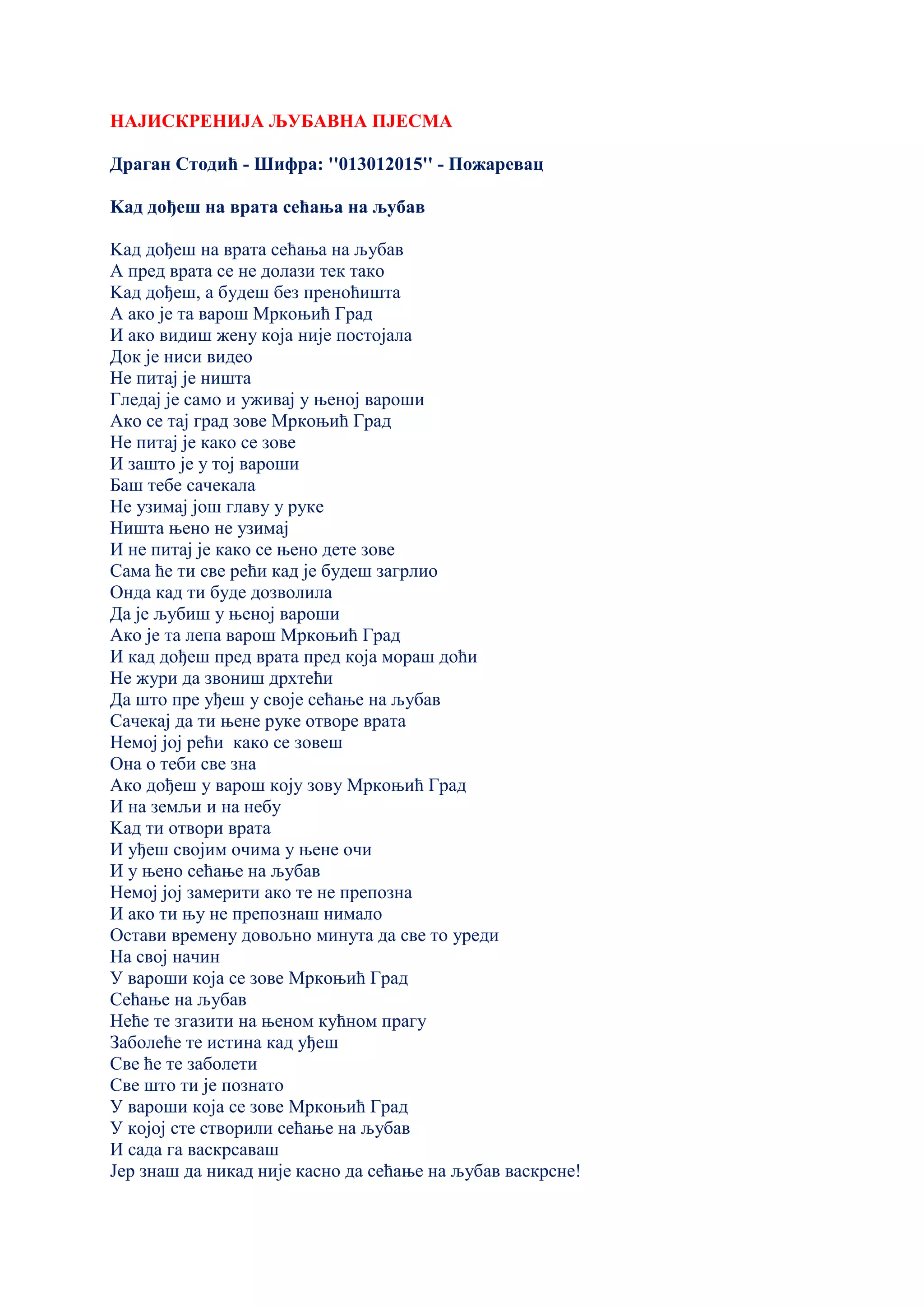 НАЈИСКРЕНИЈА ЉУБАВНА ПЈЕСМА
Драган Стодић - Шифра: ''013012015'' - Пожаревац
Kад дођеш на врата сећања на љубав
Kад дођеш на врата сећања на љубав
А пред врата се не долази тек тако
Kад дођеш, а будеш без преноћишта
А ако је та варош Мркоњић Град
И ако видиш жену која није постојала
Док је ниси видео
Не питај је ништа
Гледај је само и уживај у њеној вароши
Ако се тај град зове Мркоњић Град
Не питај је како се зове
И зашто је у тој вароши
Баш тебе сачекала
Не узимај још главу у руке
Ништа њено не узимај
И не питај је како се њено дете зове
Сама ће ти све рећи кад је будеш загрлио
Онда кад ти буде дозволила
Да је љубиш у њеној вароши
Ако је та лепа варош Мркоњић Град
И кад дођеш пред врата пред која мораш доћи
Не жури да звониш дрхтећи
Да што пре уђеш у своје сећање на љубав
Сачекај да ти њене руке отворе врата
Немој јој рећи како се зовеш
Она о теби све зна
Ако дођеш у варош коју зову Мркоњић Град
И на земљи и на небу
Kад ти отвори врата
И уђеш својим очима у њене очи
И у њено сећање на љубав
Немој јој замерити ако те не препозна
И ако ти њу не препознаш нимало
Остави времену довољно минута да све то уреди
На свој начин
У вароши која се зове Мркоњић Град
Сећање на љубав
Неће те згазити на њеном кућном прагу
Заболеће те истина кад уђеш
Све ће те заболети
Све што ти је познато
У вароши која се зове Мркоњић Град
У којој сте створили сећање на љубав
И сада га васкрсаваш
Јер знаш да никад није касно да сећање на љубав васкрсне!
 