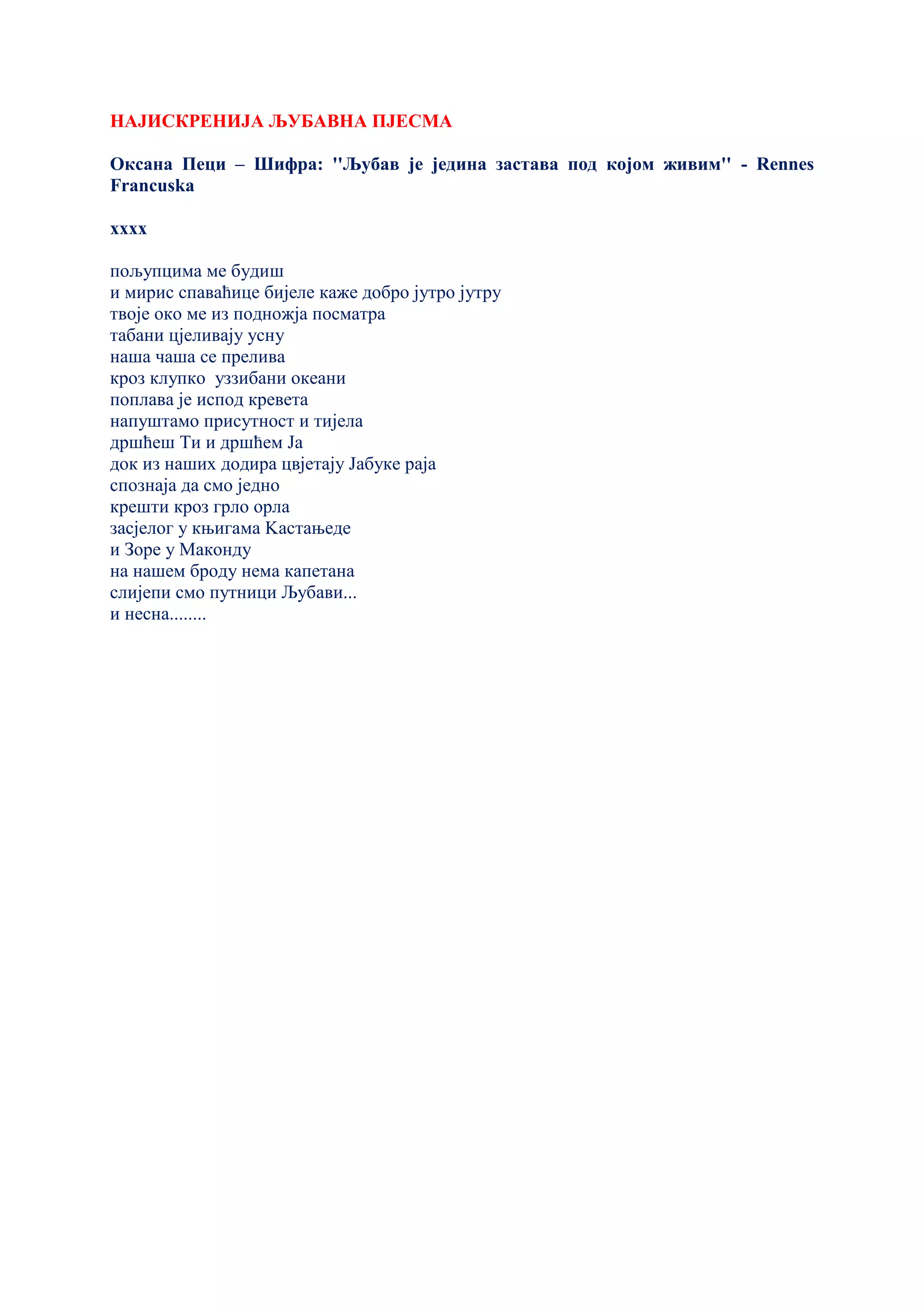НАЈИСКРЕНИЈА ЉУБАВНА ПЈЕСМА
Оксана Пеци – Шифра: ''Љубав је једина застава под којом живим'' - Rennes
Francuska
xxxx
пољупцима ме будиш
и мирис спаваћице бијеле каже добро јутро јутру
твоје око ме из подножја посматра
табани цјеливају усну
наша чаша се прелива
кроз клупко уззибани океани
поплава је испод кревета
напуштамо присутност и тијела
дршћеш Ти и дршћем Ја
док из наших додира цвјетају Јабуке раја
спознаја да смо једно
крешти кроз грло орла
засјелог у књигама Kастањеде
и Зоре у Маконду
на нашем броду нема капетана
слијепи смо путници Љубави...
и несна........
 