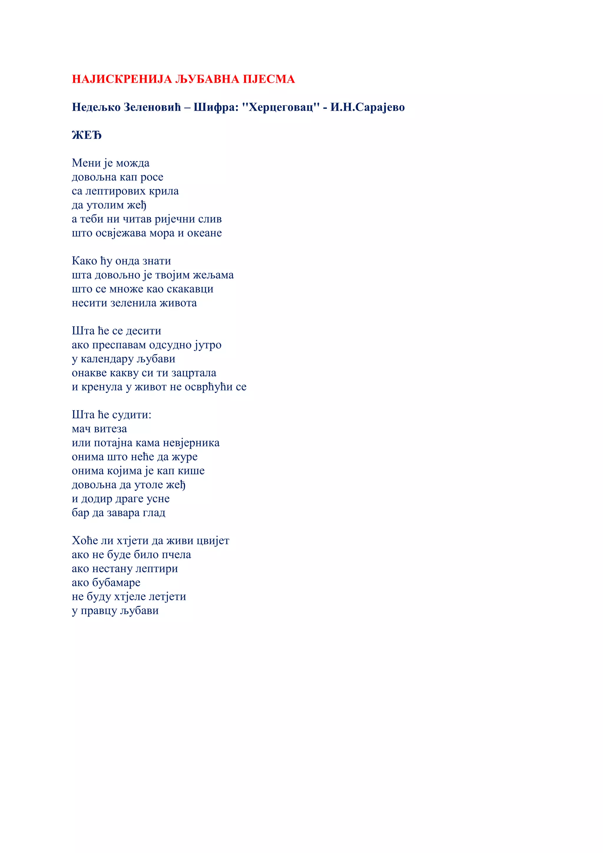 НАЈИСКРЕНИЈА ЉУБАВНА ПЈЕСМА
Недељко Зеленовић – Шифра: ''Херцеговац'' - И.Н.Сарајево
ЖЕЂ
Мени је можда
довољна кап росе
са лептирових крила
да утолим жеђ
а теби ни читав ријечни слив
што освјежава мора и океане
Како ћу онда знати
шта довољно је твојим жељама
што се множе као скакавци
несити зеленила живота
Шта ће се десити
ако преспавам одсудно јутро
у календару љубави
онакве какву си ти зацртала
и кренула у живот не осврћући се
Шта ће судити:
мач витеза
или потајна кама невјерника
онима што неће да журе
онима којима је кап кише
довољна да утоле жеђ
и додир драге усне
бар да завара глад
Хоће ли хтјети да живи цвијет
ако не буде било пчела
ако нестану лептири
ако бубамаре
не буду хтјеле летјети
у правцу љубави
 