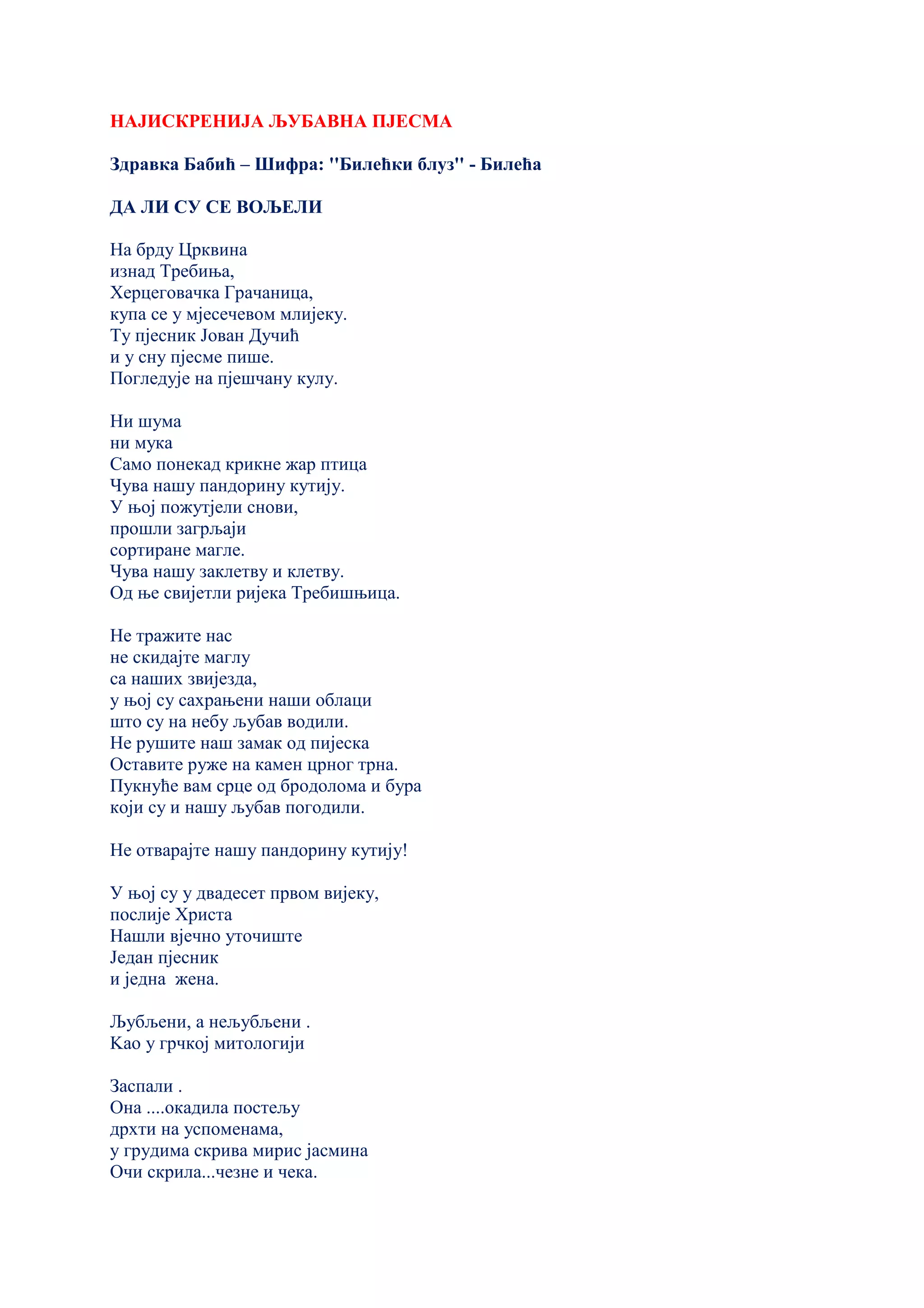 НАЈИСКРЕНИЈА ЉУБАВНА ПЈЕСМА
Здравка Бабић – Шифра: ''Билећки блуз'' - Билећа
ДА ЛИ СУ СЕ ВОЉЕЛИ
На брду Црквина
изнад Требиња,
Херцеговачка Грачаница,
купа се у мјесечевом млијеку.
Ту пјесник Јован Дучић
и у сну пјесме пише.
Погледује на пјешчану кулу.
Ни шума
ни мука
Само понекад крикне жар птица
Чува нашу пандорину кутију.
У њој пожутјели снови,
прошли загрљаји
сортиране магле.
Чува нашу заклетву и клетву.
Од ње свијетли ријека Требишњица.
Не тражите нас
не скидајте маглу
са наших звијезда,
у њој су сахрањени наши облаци
што су на небу љубав водили.
Не рушите наш замак од пијеска
Оставите руже на камен црног трна.
Пукнуће вам срце од бродолома и бура
који су и нашу љубав погодили.
Не отварајте нашу пандорину кутију!
У њој су у двадесет првом вијеку,
послије Христа
Нашли вјечно уточиште
Један пјесник
и једна жена.
Љубљени, а нељубљени .
Kао у грчкој митологији
Заспали .
Она ....окадила постељу
дрхти на успоменама,
у грудима скрива мирис јасмина
Очи скрила...чезне и чека.
 
