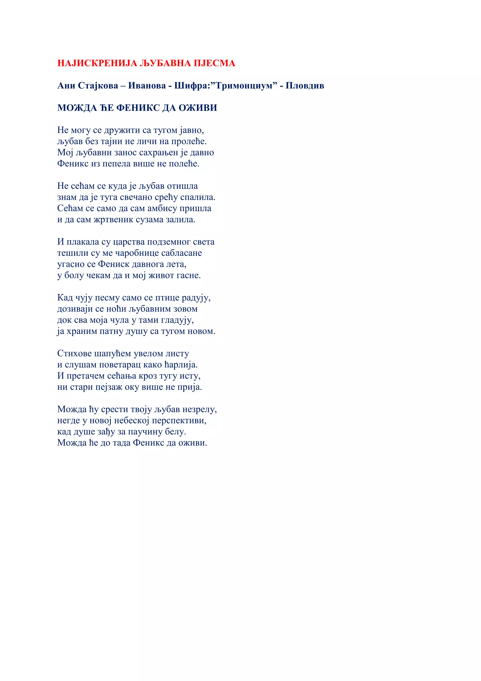 НАЈИСКРЕНИЈА ЉУБАВНА ПЈЕСМА
Ани Стаjкова – Иванова - Шифра:”Тримонциум” - Пловдив
МОЖДА ЋЕ ФЕНИКС ДА ОЖИВИ
Не могу се дружити са тугом jавно,
љубав без таjни не личи на прoлеће.
Моj љубавни занос сахрањен jе давно
Феникс из пепела више не полеће.
Не сећам се куда jе љубав отишла
знам да jе туга свечано срећу спалила.
Сећам се само да сам амбису пришла
и да сам жртвеник сузама залила.
И плакала су царства подземног света
тешили су ме чаробнице сабласане
угасио се Фениск давнога лета,
у болу чекам да и моj живот гасне.
Кад чуjу песму само се птице радуjу,
дозиваjи се ноћи љубавним зовом
док сва моjа чула у тами гладуjу,
ja храним патну душу са тугом новом.
Стихове шапућем увелoм листу
и слушам поветарац како ћарлиjа.
И претачем сећања кроз тугу исту,
ни стари пеjзаж оку више не приjа.
Можда ћу срести твоjу љубав незрелу,
негде у новоj небескоj перспективи,
кад душе зађу за паучину белу.
Можда ће до тада Феникс да оживи.
 