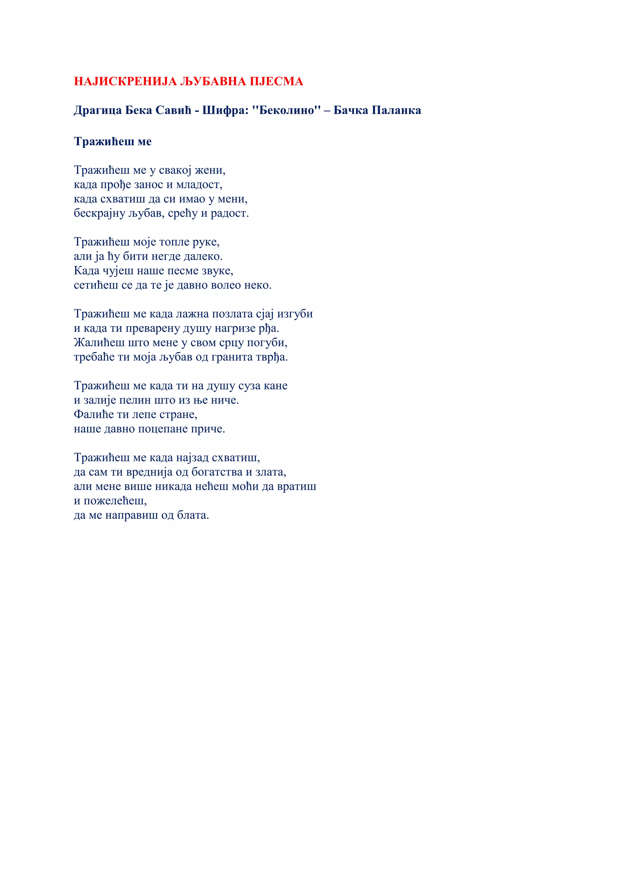 НАЈИСКРЕНИЈА ЉУБАВНА ПЈЕСМА
Драгица Бека Савић - Шифра: ''Беколино'' – Бачка Паланка
Тражићеш ме
Тражићеш ме у свакој жени,
када прође занос и младост,
када схватиш да си имао у мени,
бескрајну љубав, срећу и радост.
Тражићеш моје топле руке,
али ја ћу бити негде далеко.
Када чујеш наше песме звуке,
сетићеш се да те је давно волео неко.
Тражићеш ме када лажна позлата сјај изгуби
и када ти преварену душу нагризе рђа.
Жалићеш што мене у свом срцу погуби,
требаће ти моја љубав од гранита тврђа.
Тражићеш ме када ти на душу суза кане
и залије пелин што из ње ниче.
Фалиће ти лепе стране,
наше давно поцепане приче.
Тражићеш ме када најзад схватиш,
да сам ти вреднија од богатства и злата,
али мене више никада нећеш моћи да вратиш
и пожелећеш,
да ме направиш од блата.
 