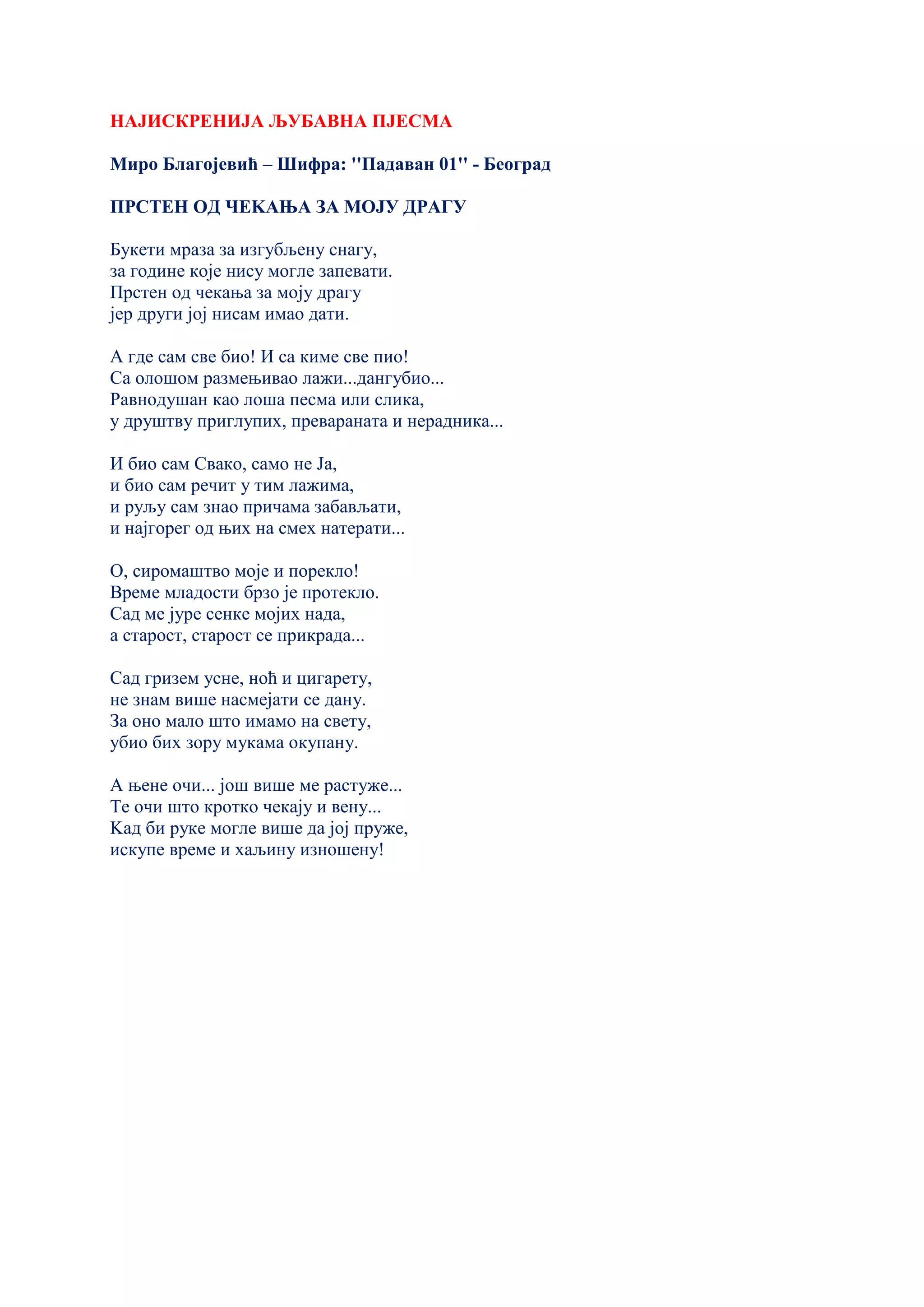 НАЈИСКРЕНИЈА ЉУБАВНА ПЈЕСМА
Миро Благојевић – Шифра: ''Падаван 01'' - Београд
ПРСТЕН ОД ЧЕKАЊА ЗА МОЈУ ДРАГУ
Букети мраза за изгубљену снагу,
за године које нису могле запевати.
Прстен од чекања за моју драгу
јер други јој нисам имао дати.
А где сам све био! И са киме све пио!
Са олошом размењивао лажи...дангубио...
Равнодушан као лоша песма или слика,
у друштву приглупих, превараната и нерадника...
И био сам Свако, само не Ја,
и био сам речит у тим лажима,
и руљу сам знао причама забављати,
и најгорег од њих на смех натерати...
О, сиромаштво моје и порекло!
Време младости брзо је протекло.
Сад ме јуре сенке мојих нада,
а старост, старост се прикрада...
Сад гризем усне, ноћ и цигарету,
не знам више насмејати се дану.
За оно мало што имамо на свету,
убио бих зору мукама окупану.
А њене очи... још више ме растуже...
Те очи што кротко чекају и вену...
Kад би руке могле више да јој пруже,
искупе време и хаљину изношену!
 