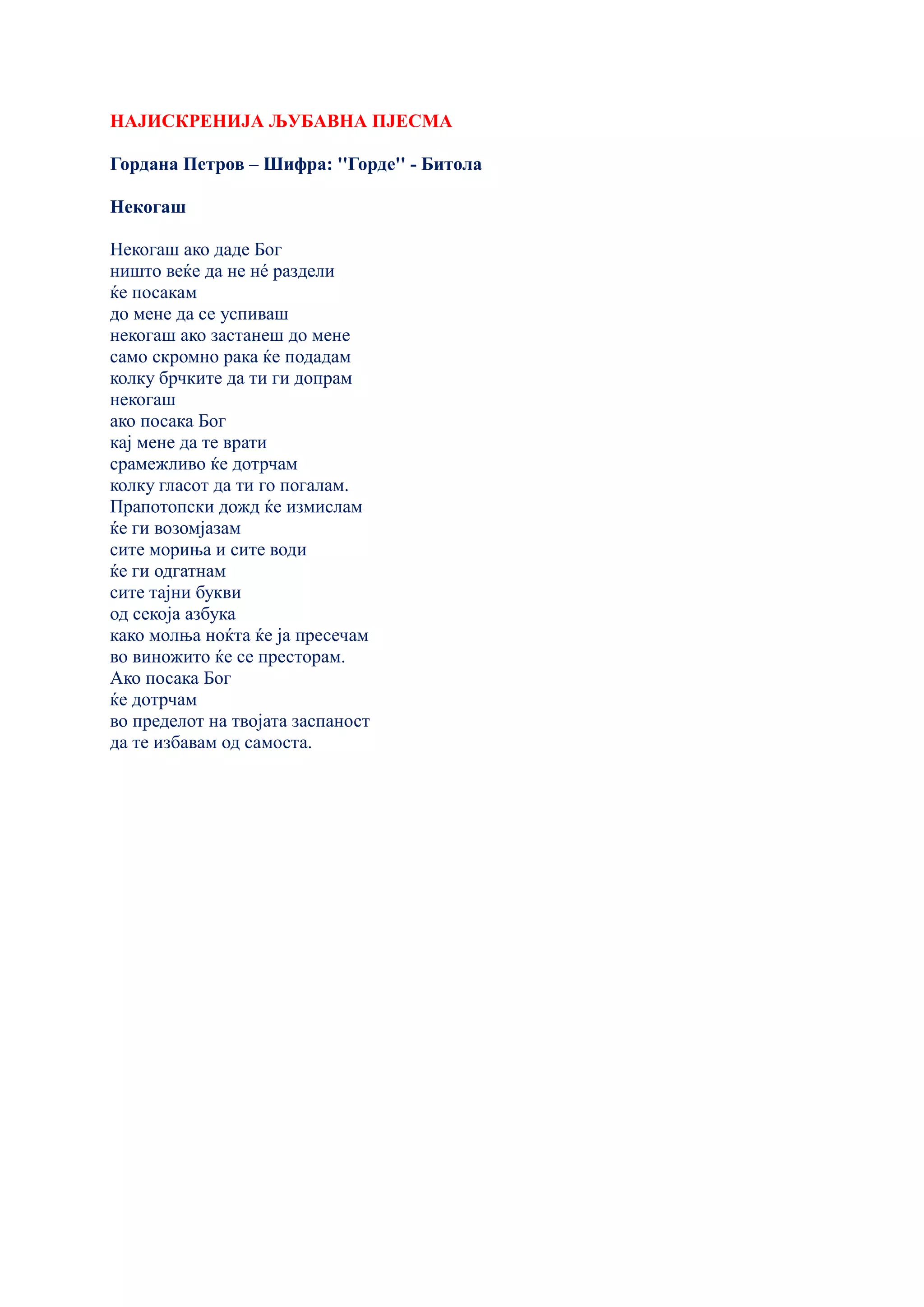 НАЈИСКРЕНИЈА ЉУБАВНА ПЈЕСМА
Гордана Петров – Шифра: ''Горде'' - Битола
Некогаш
Некогаш ако даде Бог
ништо веќе да не нé раздели
ќе посакам
до мене да се успиваш
некогаш ако застанеш до мене
само скромно рака ќе подадам
колку брчките да ти ги допрам
некогаш
ако посака Бог
кај мене да те врати
срамежливо ќе дотрчам
колку гласот да ти го погалам.
Прапотопски дожд ќе измислам
ќе ги возомјазам
сите мориња и сите води
ќе ги одгатнам
сите тајни букви
од секоја азбука
како молња ноќта ќе ја пресечам
во виножито ќе се престорам.
Ако посака Бог
ќе дотрчам
во пределот на твојата заспаност
да те избавам од самоста.
 