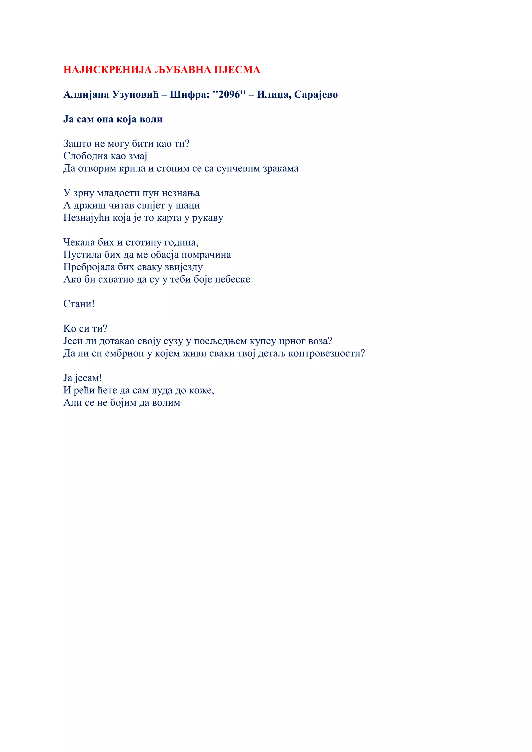 НАЈИСКРЕНИЈА ЉУБАВНА ПЈЕСМА
Алдијана Узуновић – Шифра: ''2096'' – Илиџа, Сарајево
Ја сам она која воли
Зашто не могу бити као ти?
Слободна као змај
Да отворим крила и стопим се са сунчевим зракама
У зрну младости пун незнања
А држиш читав свијет у шаци
Незнајући која је то карта у рукаву
Чекала бих и стотину година,
Пустила бих да ме обасја помрачина
Пребројала бих сваку звијезду
Ако би схватио да су у теби боје небеске
Стани!
Kо си ти?
Јеси ли дотакао своју сузу у посљедњем купеу црног воза?
Да ли си ембрион у којем живи сваки твој детаљ контровезности?
Ја јесам!
И рећи ћете да сам луда до коже,
Али се не бојим да волим
 