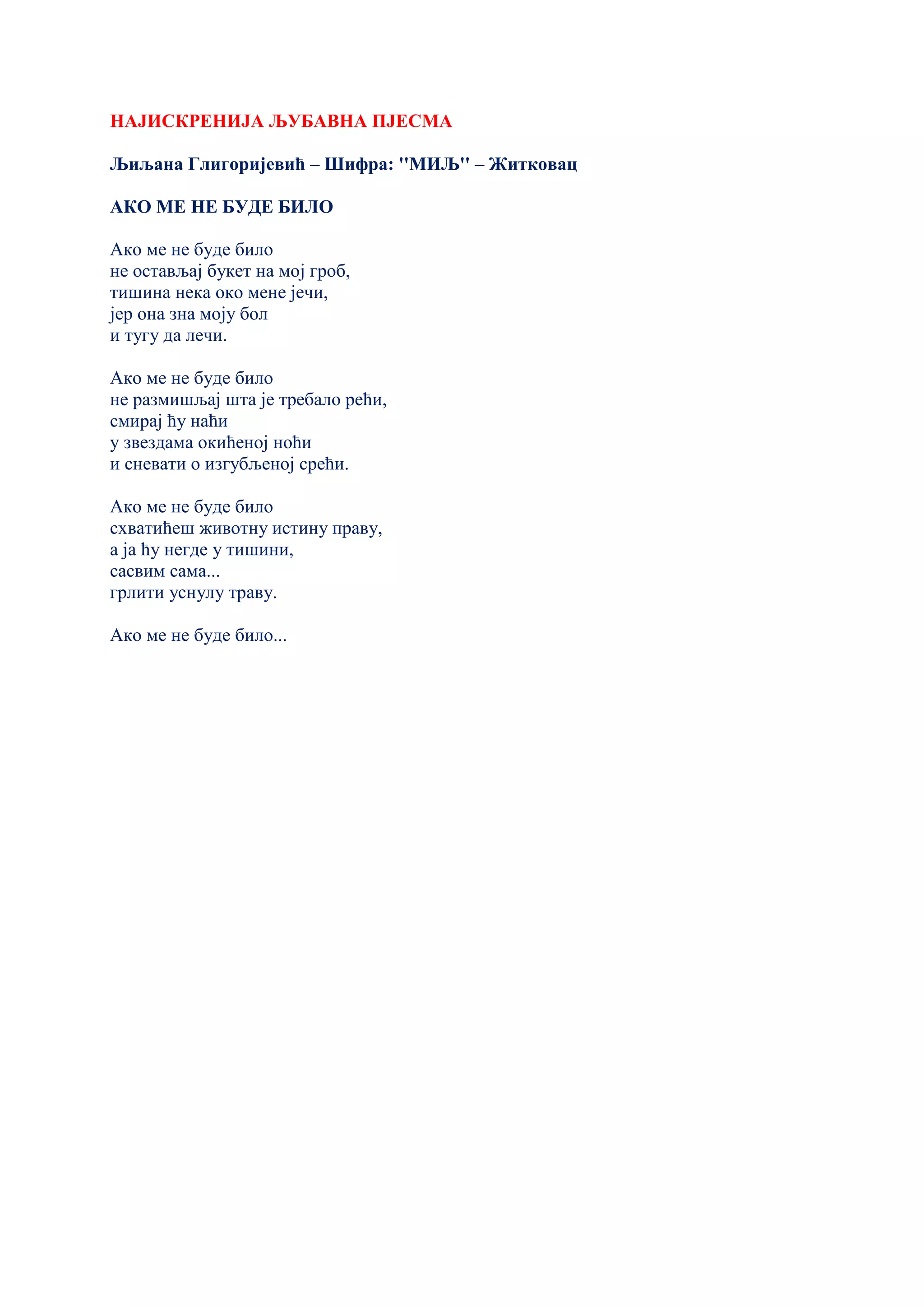 НАЈИСКРЕНИЈА ЉУБАВНА ПЈЕСМА
Љиљана Глигоријевић – Шифра: ''МИЉ'' – Житковац
АКО МЕ НЕ БУДЕ БИЛО
Ако ме не буде било
не остављај букет на мој гроб,
тишина нека око мене јечи,
јер она зна моју бол
и тугу да лечи.
Ако ме не буде било
не размишљај шта је требало рећи,
смирај ћу наћи
у звездама окићеној ноћи
и сневати о изгубљеној срећи.
Ако ме не буде било
схватићеш животну истину праву,
а ја ћу негде у тишини,
сасвим сама...
грлити уснулу траву.
Ако ме не буде било...
 