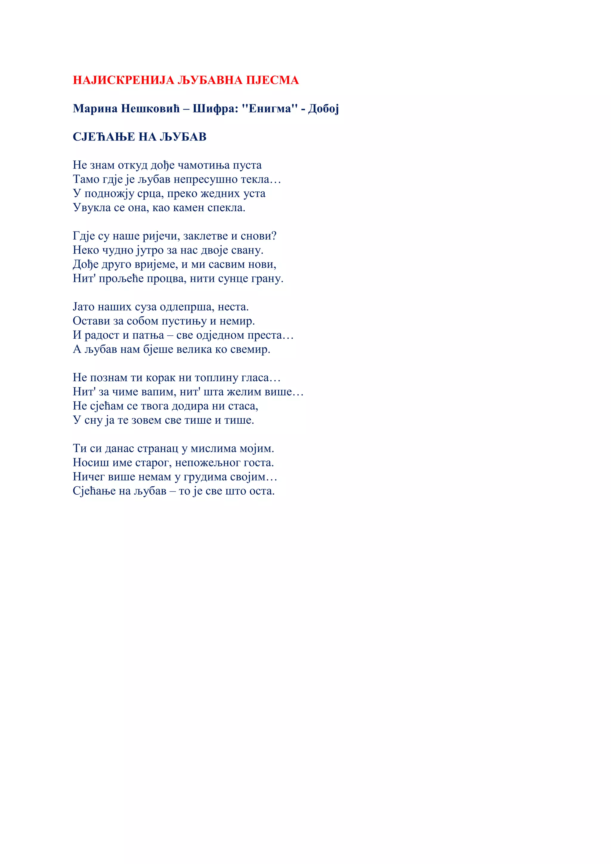 НАЈИСКРЕНИЈА ЉУБАВНА ПЈЕСМА
Марина Нешковић – Шифра: ''Енигма'' - Добој
СЈЕЋАЊЕ НА ЉУБАВ
Не знам откуд дође чамотиња пуста
Тамо гдје је љубав непресушно текла…
У подножју срца, преко жедних уста
Увукла се она, као камен спекла.
Гдје су наше ријечи, заклетве и снови?
Неко чудно јутро за нас двоје свану.
Дође друго вријеме, и ми сасвим нови,
Нит' прољеће процва, нити сунце грану.
Јато наших суза одлепрша, неста.
Остави за собом пустињу и немир.
И радост и патња – све одједном преста…
А љубав нам бјеше велика ко свемир.
Не познам ти корак ни топлину гласа…
Нит' за чиме вапим, нит' шта желим више…
Не сјећам се твога додира ни стаса,
У сну ја те зовем све тише и тише.
Ти си данас странац у мислима мојим.
Носиш име старог, непожељног госта.
Ничег више немам у грудима својим…
Сјећање на љубав – то је све што оста.
 