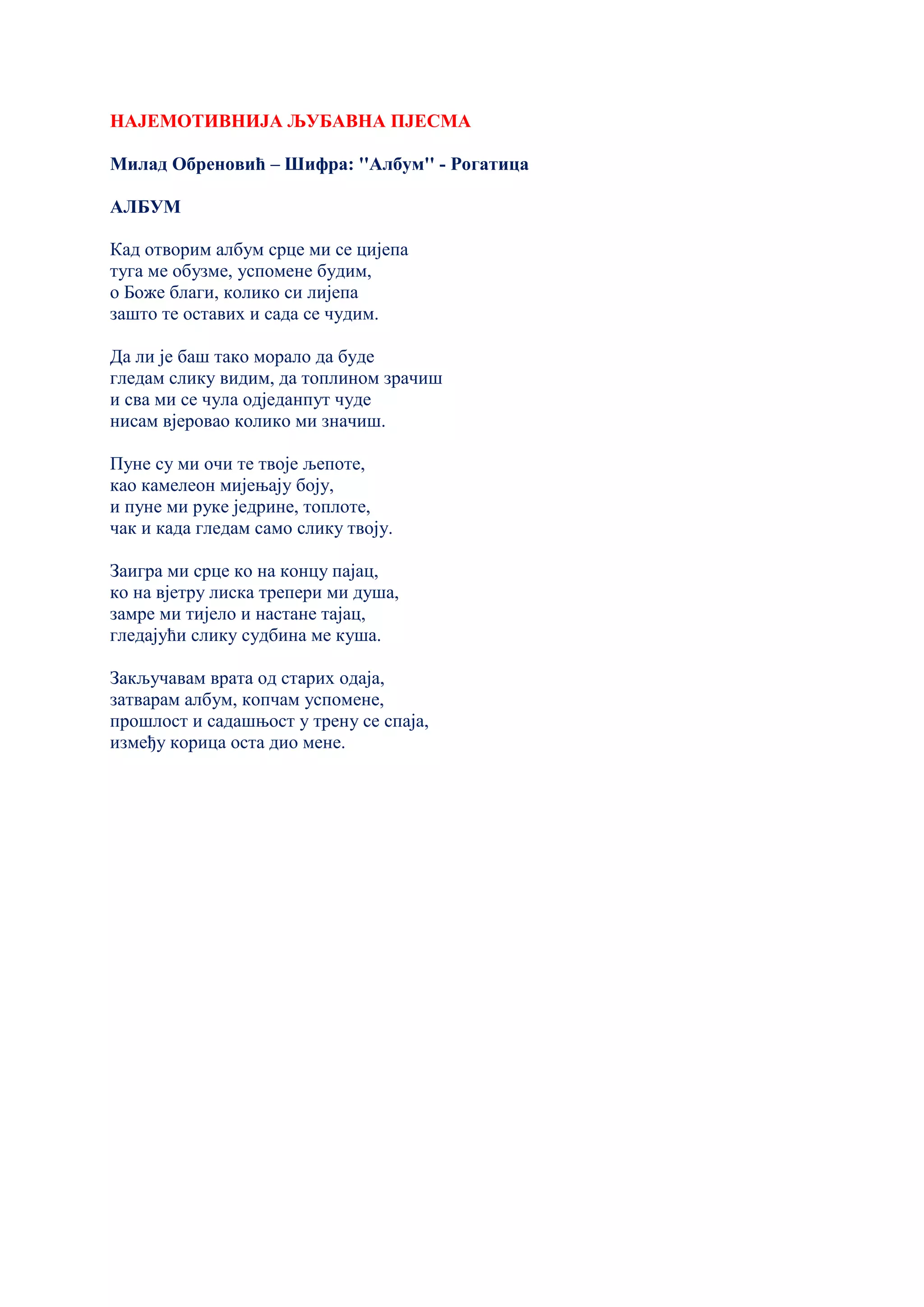 НАЈЕМОТИВНИЈА ЉУБАВНА ПЈЕСМА
Милад Обреновић – Шифра: ''Албум'' - Рогатица
АЛБУМ
Кад отворим албум срце ми се цијепа
туга ме обузме, успомене будим,
о Боже благи, колико си лијепа
зашто те оставих и сада се чудим.
Да ли је баш тако морало да буде
гледам слику видим, да топлином зрачиш
и сва ми се чула одједанпут чуде
нисам вјеровао колико ми значиш.
Пуне су ми очи те твоје љепоте,
као камелеон мијењају боју,
и пуне ми руке једрине, топлоте,
чак и када гледам само слику твоју.
Заигра ми срце ко на концу пајац,
ко на вјетру лиска трепери ми душа,
замре ми тијело и настане тајац,
гледајући слику судбина ме куша.
Закључавам врата од старих одаја,
затварам албум, копчам успомене,
прошлост и садашњост у трену се спаја,
између корица оста дио мене.
 