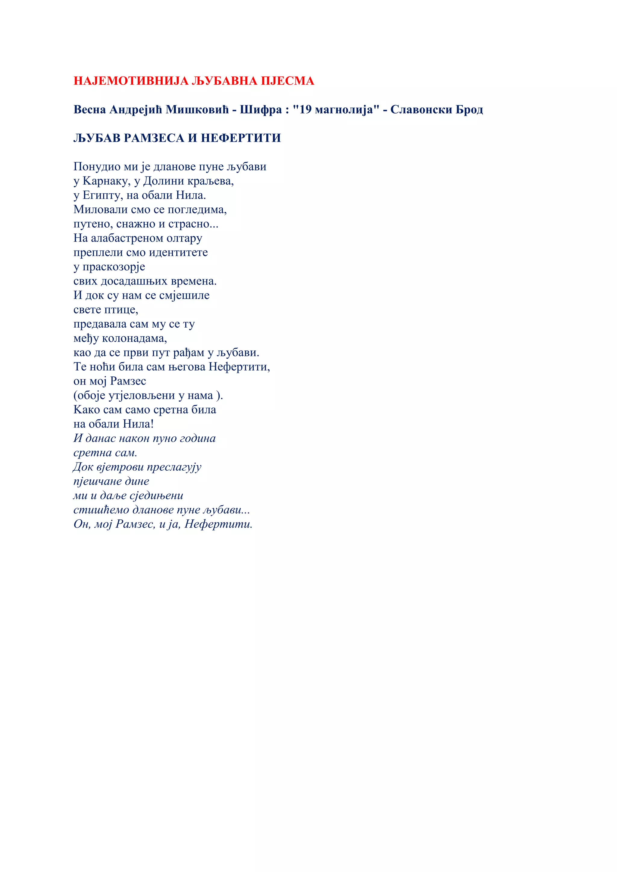 НАЈЕМОТИВНИЈА ЉУБАВНА ПЈЕСМА
Весна Андрејић Мишковић - Шифра : "19 магнолија" - Славонски Брод
ЉУБАВ РАМЗЕСА И НЕФЕРТИТИ
Понудио ми је дланове пуне љубави
у Kарнаку, у Долини краљева,
у Египту, на обали Нила.
Миловали смо се погледима,
путено, снажно и страсно...
На алабастреном олтару
преплели смо идентитете
у праскозорје
свих досадашњих времена.
И док су нам се смјешиле
свете птице,
предавала сам му се ту
међу колонадама,
као да се први пут рађам у љубави.
Те ноћи била сам његова Нефертити,
он мој Рамзес
(обоје утјеловљени у нама ).
Kако сам само сретна била
на обали Нила!
И данас након пуно година
сретна сам.
Док вјетрови преслагују
пјешчане дине
ми и даље сједињени
стишћемо дланове пуне љубави...
Он, мој Рамзес, и ја, Нефертити.
 