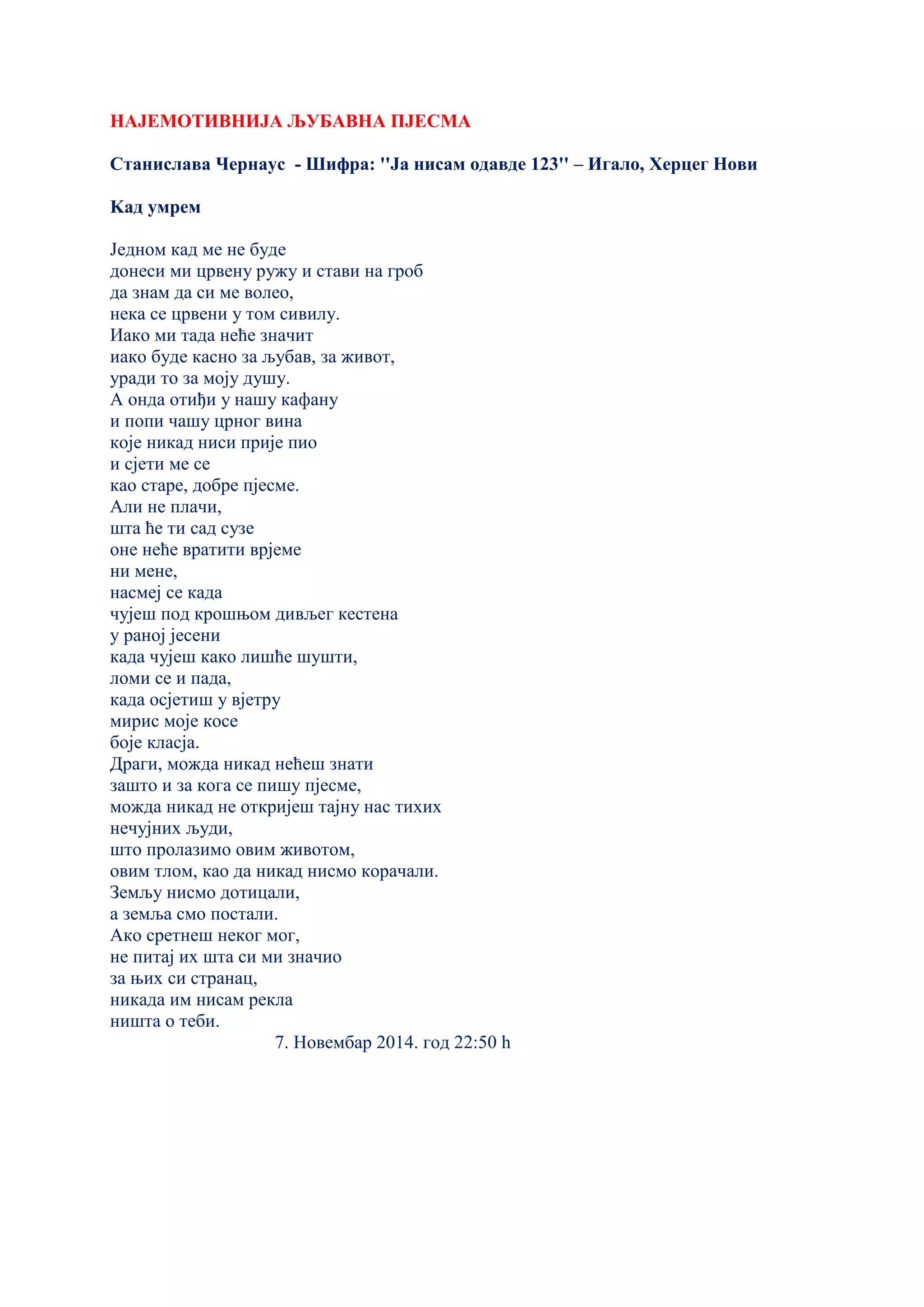 НАЈЕМОТИВНИЈА ЉУБАВНА ПЈЕСМА
Станислава Чернаус - Шифра: ''Ја нисам одавде 123'' – Игало, Херцег Нови
Kад умрем
Једном кад ме не буде
донеси ми црвену ружу и стави на гроб
да знам да си ме волео,
нека се црвени у том сивилу.
Иако ми тада неће значит
иако буде касно за љубав, за живот,
уради то за моју душу.
А онда отиђи у нашу кафану
и попи чашу црног вина
које никад ниси прије пио
и сјети ме се
као старе, добре пјесме.
Али не плачи,
шта ће ти сад сузе
оне неће вратити врјеме
ни мене,
насмеј се када
чујеш под крошњом дивљег кестена
у раној јесени
када чујеш како лишће шушти,
ломи се и пада,
када осјетиш у вјетру
мирис моје косе
боје класја.
Драги, можда никад нећеш знати
зашто и за кога се пишу пјесме,
можда никад не откријеш тајну нас тихих
нечујних људи,
што пролазимо овим животом,
овим тлом, као да никад нисмо корачали.
Земљу нисмо дотицали,
а земља смо постали.
Ако сретнеш неког мог,
не питај их шта си ми значио
за њих си странац,
никада им нисам рекла
ништа о теби.
7. Новембар 2014. год 22:50 h
 
