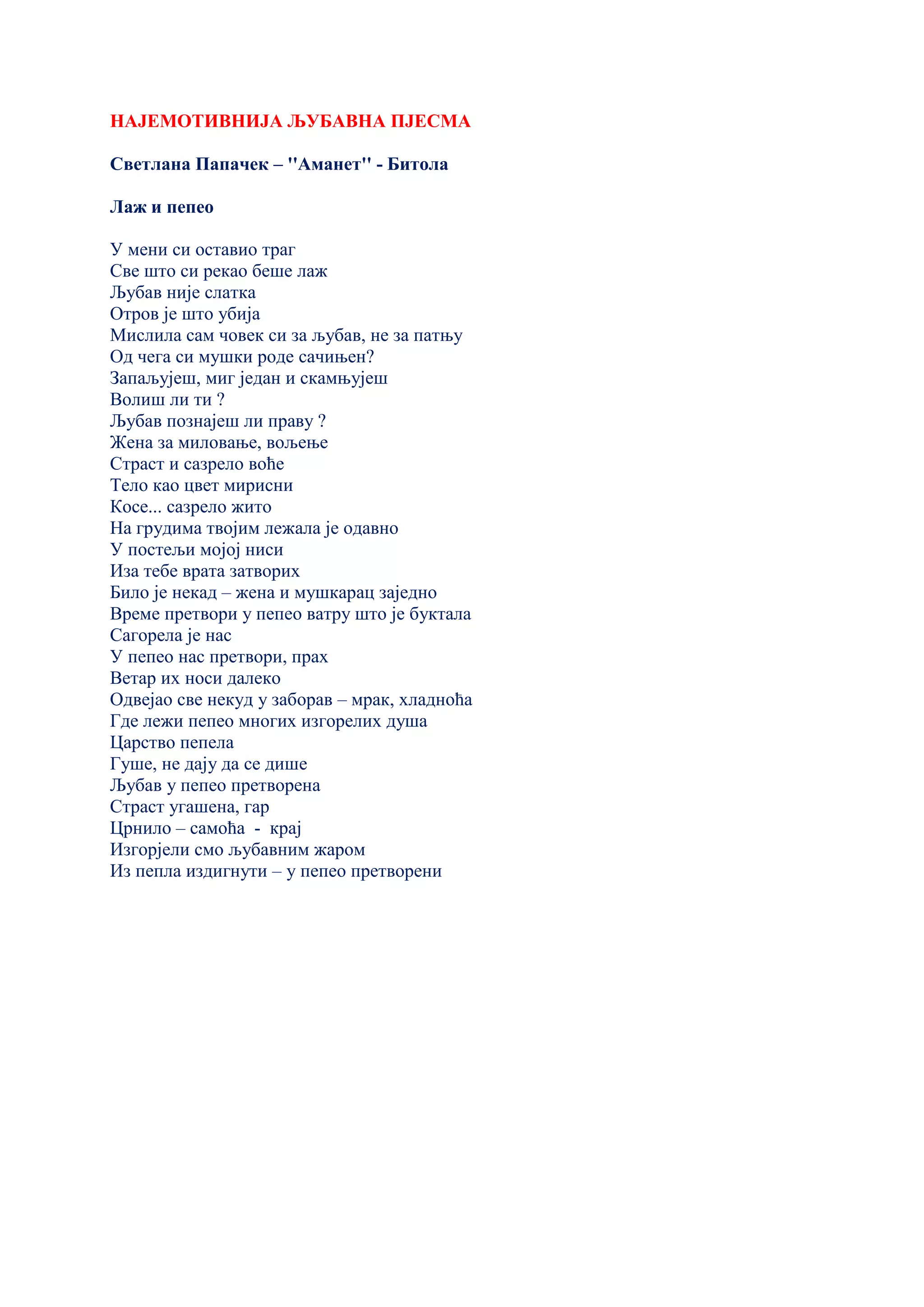 НАЈЕМОТИВНИЈА ЉУБАВНА ПЈЕСМА
Светлана Папачек – ''Аманет'' - Битола
Лаж и пепео
У мени си оставио траг
Све што си рекао беше лаж
Љубав није слатка
Отров је што убија
Мислила сам човек си за љубав, не за патњу
Од чега си мушки роде сачињен?
Запаљујеш, миг један и скамњујеш
Волиш ли ти ?
Љубав познајеш ли праву ?
Жена за миловање, вољење
Страст и сазрело воће
Тело као цвет мирисни
Косе... сазрело жито
На грудима твојим лежала је одавно
У постељи мојој ниси
Иза тебе врата затворих
Било је некад – жена и мушкарац заједно
Време претвори у пепео ватру што је буктала
Сагорела је нас
У пепео нас претвори, прах
Ветар их носи далеко
Одвејао све некуд у заборав – мрак, хладноћа
Где лежи пепео многих изгорелих душа
Царство пепела
Гуше, не дају да се дише
Љубав у пепео претворена
Страст угашена, гар
Црнило – самоћа - крај
Изгорјели смо љубавним жаром
Из пепла издигнути – у пепео претворени
 