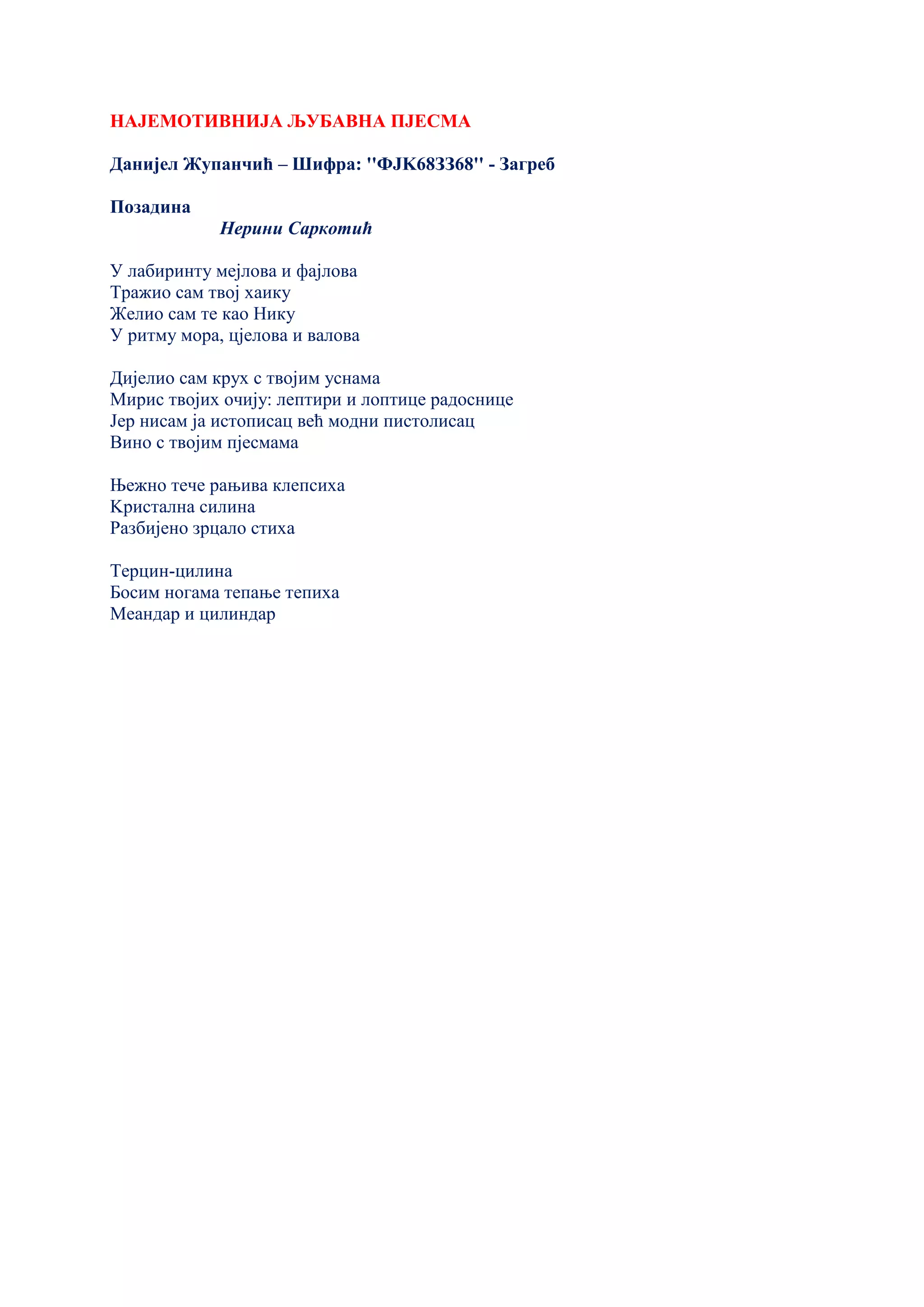 НАЈЕМОТИВНИЈА ЉУБАВНА ПЈЕСМА
Данијел Жупанчић – Шифра: ''ФЈK68ЗЗ68'' - Загреб
Позадина
Нерини Саркотић
У лабиринту мејлова и фајлова
Тражио сам твој хаику
Желио сам те као Нику
У ритму мора, цјелова и валова
Дијелио сам крух с твојим уснама
Мирис твојих очију: лептири и лоптице радоснице
Јер нисам ја истописац већ модни пистолисац
Вино с твојим пјесмама
Њежно тече рањива клепсиха
Kристална силина
Разбијено зрцало стиха
Терцин-цилина
Босим ногама тепање тепиха
Меандар и цилиндар
 