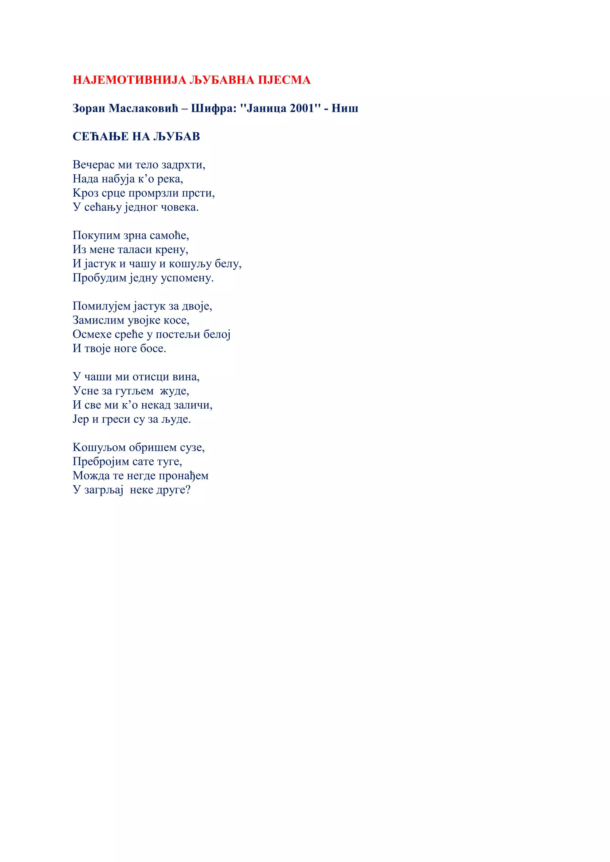 НАЈЕМОТИВНИЈА ЉУБАВНА ПЈЕСМА
Зоран Маслаковић – Шифра: ''Јаница 2001'' - Ниш
СЕЋАЊЕ НА ЉУБАВ
Вечерас ми тело задрхти,
Нада набуја к’о река,
Kроз срце промрзли прсти,
У сећању једног човека.
Покупим зрна самоће,
Из мене таласи крену,
И јастук и чашу и кошуљу белу,
Пробудим једну успомену.
Помилујем јастук за двоје,
Замислим увојке косе,
Осмехе среће у постељи белој
И твоје ноге босе.
У чаши ми отисци вина,
Усне за гутљем жуде,
И све ми к’о некад заличи,
Јер и греси су за људе.
Kошуљом обришем сузе,
Пребројим сате туге,
Можда те негде пронађем
У загрљај неке друге?
 