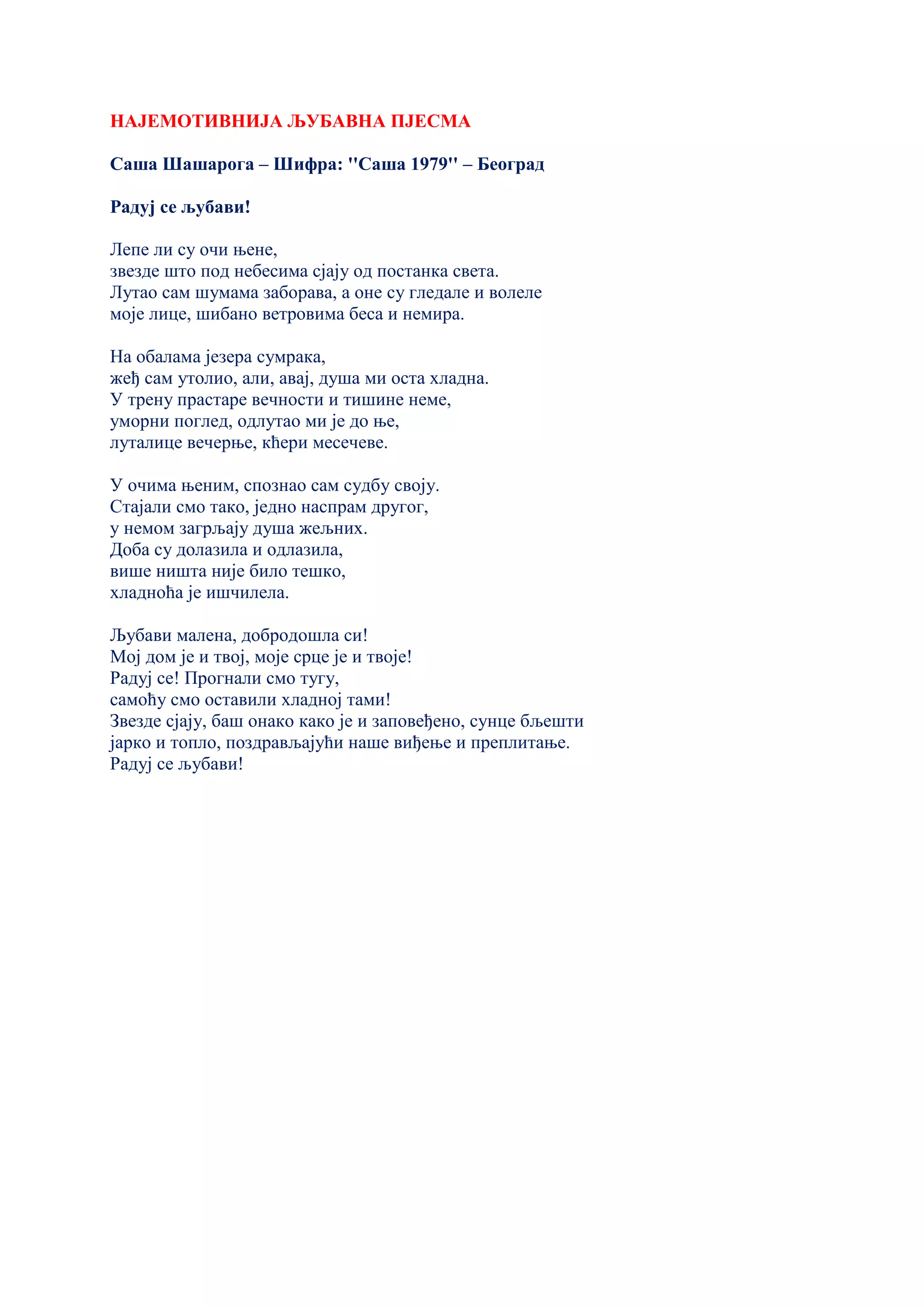 НАЈЕМОТИВНИЈА ЉУБАВНА ПЈЕСМА
Саша Шашарога – Шифра: ''Саша 1979'' – Београд
Радуј се љубави!
Лепе ли су очи њене,
звезде што под небесима сјају од постанка света.
Лутао сам шумама заборава, а оне су гледале и волеле
моје лице, шибано ветровима беса и немира.
На обалама језера сумрака,
жеђ сам утолио, али, авај, душа ми оста хладна.
У трену прастаре вечности и тишине неме,
уморни поглед, одлутао ми је до ње,
луталице вечерње, кћери месечеве.
У очима њеним, спознао сам судбу своју.
Стајали смо тако, једно наспрам другог,
у немом загрљају душа жељних.
Доба су долазила и одлазила,
више ништа није било тешко,
хладноћа је ишчилела.
Љубави малена, добродошла си!
Мој дом је и твој, моје срце је и твоје!
Радуј се! Прогнали смо тугу,
самоћу смо оставили хладној тами!
Звезде сјају, баш онако како је и заповеђено, сунце бљешти
јарко и топло, поздрављајући наше виђење и преплитање.
Радуј се љубави!
 