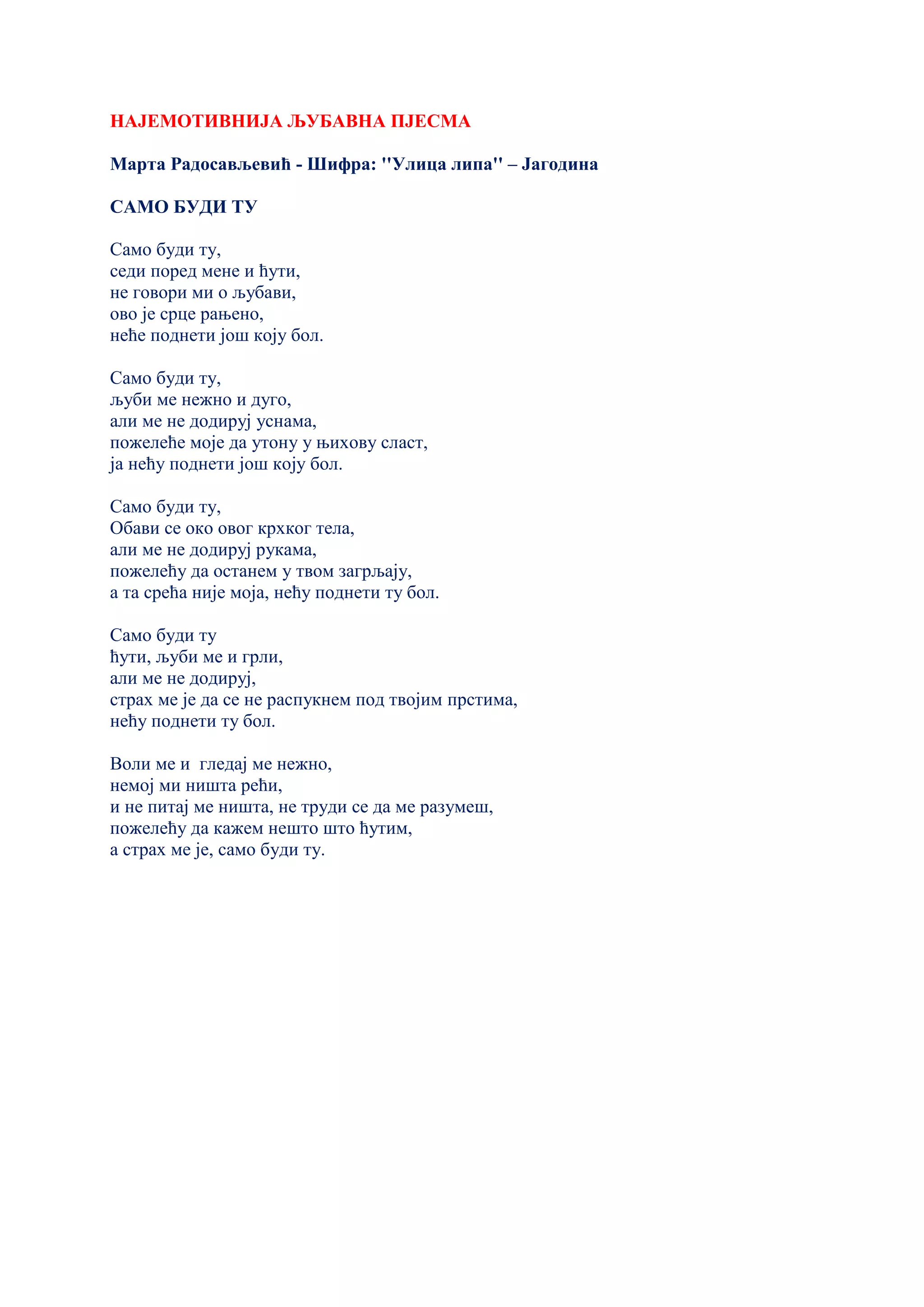 НАЈЕМОТИВНИЈА ЉУБАВНА ПЈЕСМА
Марта Радосављевић - Шифра: ''Улица липа'' – Јагодина
САМО БУДИ ТУ
Само буди ту,
седи поред мене и ћути,
не говори ми о љубави,
ово је срце рањено,
неће поднети још коју бол.
Само буди ту,
љуби ме нежно и дуго,
али ме не додируј уснама,
пожелеће моје да утону у њихову сласт,
ја нећу поднети још коју бол.
Само буди ту,
Обави се око овог крхког тела,
али ме не додируј рукама,
пожелећу да останем у твом загрљају,
а та срећа није моја, нећу поднети ту бол.
Само буди ту
ћути, љуби ме и грли,
али ме не додируј,
страх ме је да се не распукнем под твојим прстима,
нећу поднети ту бол.
Воли ме и гледај ме нежно,
немој ми ништа рећи,
и не питај ме ништа, не труди се да ме разумеш,
пожелећу да кажем нешто што ћутим,
а страх ме је, само буди ту.
 