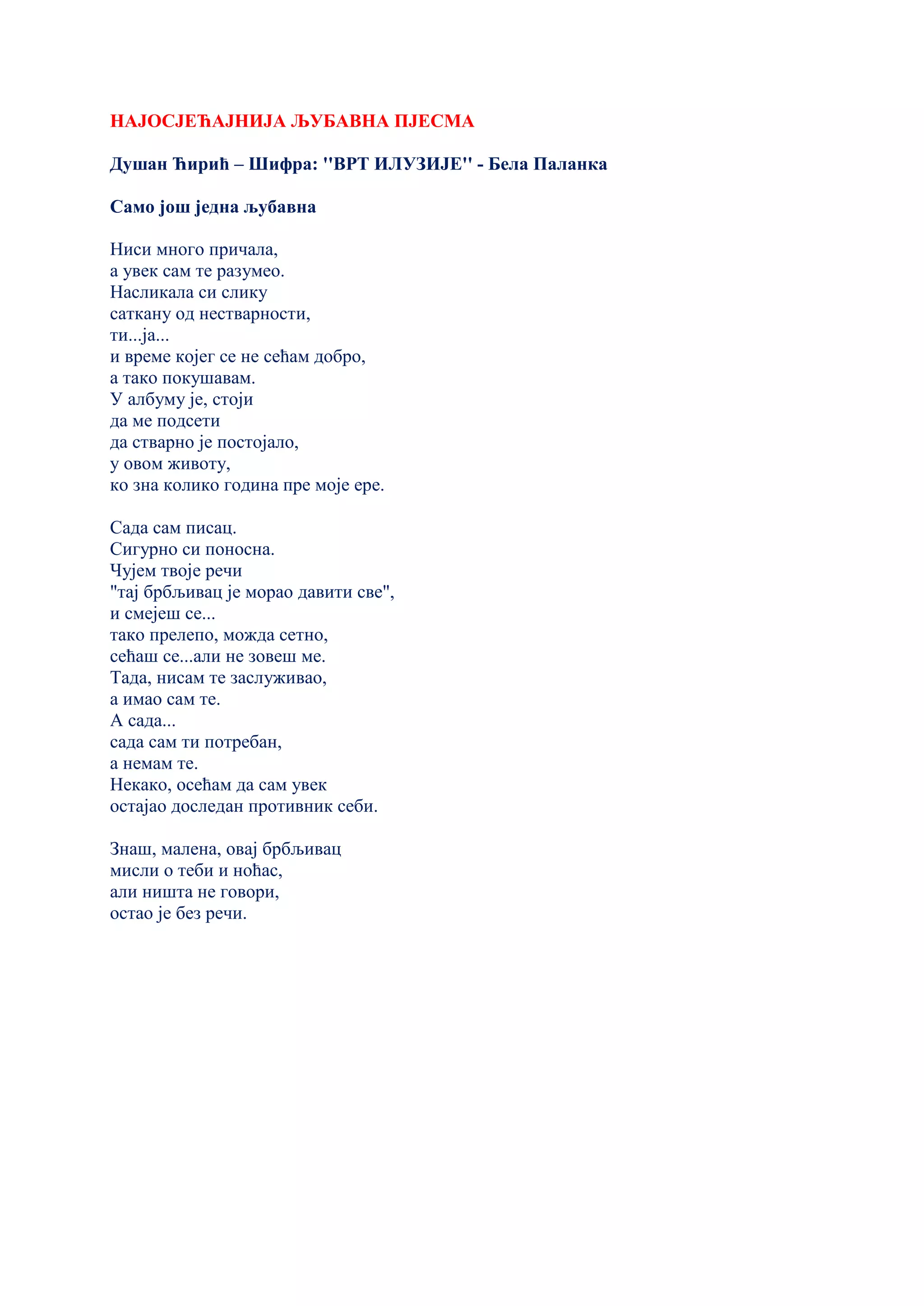 НАЈОСЈЕЋАЈНИЈА ЉУБАВНА ПЈЕСМА
Душан Ћирић – Шифра: ''ВРТ ИЛУЗИЈЕ'' - Бела Паланка
Само још једна љубавна
Ниси много причала,
а увек сам те разумео.
Насликала си слику
саткану од нестварности,
ти...ја...
и време којег се не сећам добро,
а тако покушавам.
У албуму је, стоји
да ме подсети
да стварно је постојало,
у овом животу,
ко зна колико година пре моје ере.
Сада сам писац.
Сигурно си поносна.
Чујем твоје речи
"тај брбљивац је морао давити све",
и смејеш се...
тако прелепо, можда сетно,
сећаш се...али не зовеш ме.
Тада, нисам те заслуживао,
а имао сам те.
А сада...
сада сам ти потребан,
а немам те.
Некако, осећам да сам увек
остајао доследан противник себи.
Знаш, малена, овај брбљивац
мисли о теби и ноћас,
али ништа не говори,
остао је без речи.
 