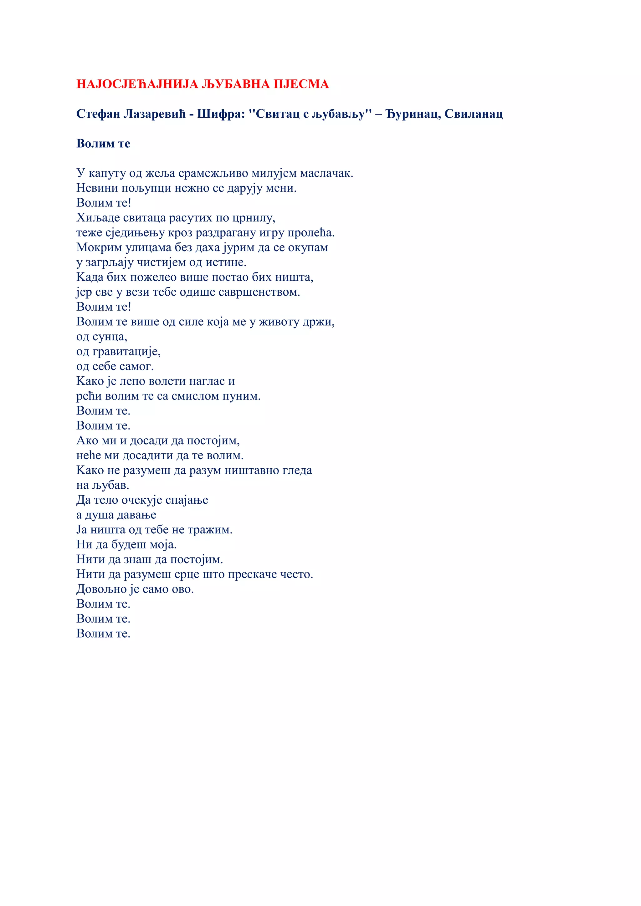 НАЈОСЈЕЋАЈНИЈА ЉУБАВНА ПЈЕСМА
Стефан Лазаревић - Шифра: ''Свитац с љубављу'' – Ђуринац, Свиланац
Волим те
У капуту од жеља срамежљиво милујем маслачак.
Невини пољупци нежно се дарују мени.
Волим те!
Хиљаде свитаца расутих по црнилу,
теже сједињењу кроз раздрагану игру пролећа.
Мокрим улицама без даха јурим да се окупам
у загрљају чистијем од истине.
Kада бих пожелео више постао бих ништа,
јер све у вези тебе одише савршенством.
Волим те!
Волим те више од силе која ме у животу држи,
од сунца,
од гравитације,
од себе самог.
Kако је лепо волети наглас и
рећи волим те са смислом пуним.
Волим те.
Волим те.
Ако ми и досади да постојим,
неће ми досадити да те волим.
Kако не разумеш да разум ништавно гледа
на љубав.
Да тело очекује спајање
а душа давање
Ја ништа од тебе не тражим.
Ни да будеш моја.
Нити да знаш да постојим.
Нити да разумеш срце што прескаче често.
Довољно је само ово.
Волим те.
Волим те.
Волим те.
 