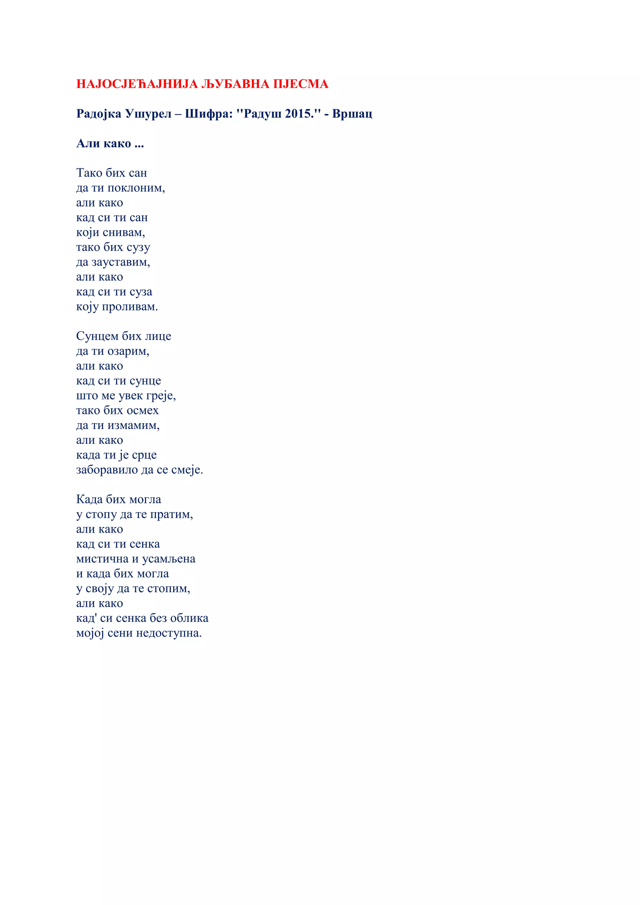 НАЈОСЈЕЋАЈНИЈА ЉУБАВНА ПЈЕСМА
Радојка Ушурел – Шифра: ''Радуш 2015.'' - Вршац
Али како ...
Тако бих сан
да ти поклоним,
али како
кад си ти сан
који снивам,
тако бих сузу
да зауставим,
али како
кад си ти суза
коју проливам.
Сунцем бих лице
да ти озарим,
али како
кад си ти сунце
што ме увек греје,
тако бих осмех
да ти измамим,
али како
кадa ти је срце
заборавило да се смеје.
Када бих могла
у стопу да те пратим,
али како
кад си ти сенка
мистична и усамљена
и када бих могла
у своју да те стопим,
али како
кад' си сенка без облика
мојој сени недоступна.
 