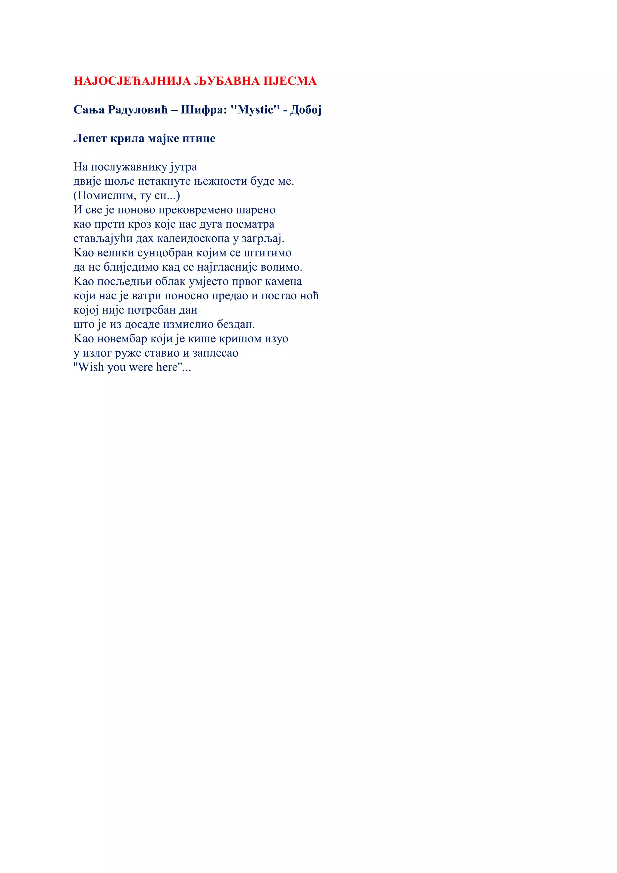 НАЈОСЈЕЋАЈНИЈА ЉУБАВНА ПЈЕСМА
Сања Радуловић – Шифра: ''Мystic'' - Добој
Лепет крила мајке птице
На послужавнику јутра
двије шоље нетакнуте њежности буде ме.
(Помислим, ту си...)
И све је поново прековремено шарено
као прсти кроз које нас дуга посматра
стављајући дах калеидоскопа у загрљај.
Kао велики сунцобран којим се штитимо
да не блиједимо кад се најгласније волимо.
Kао посљедњи облак умјесто првог камена
који нас је ватри поносно предао и постао ноћ
којој није потребан дан
што је из досаде измислио бездан.
Kао новембар који је кише кришом изуо
у излог руже ставио и заплесао
''Wish you were here''...
 