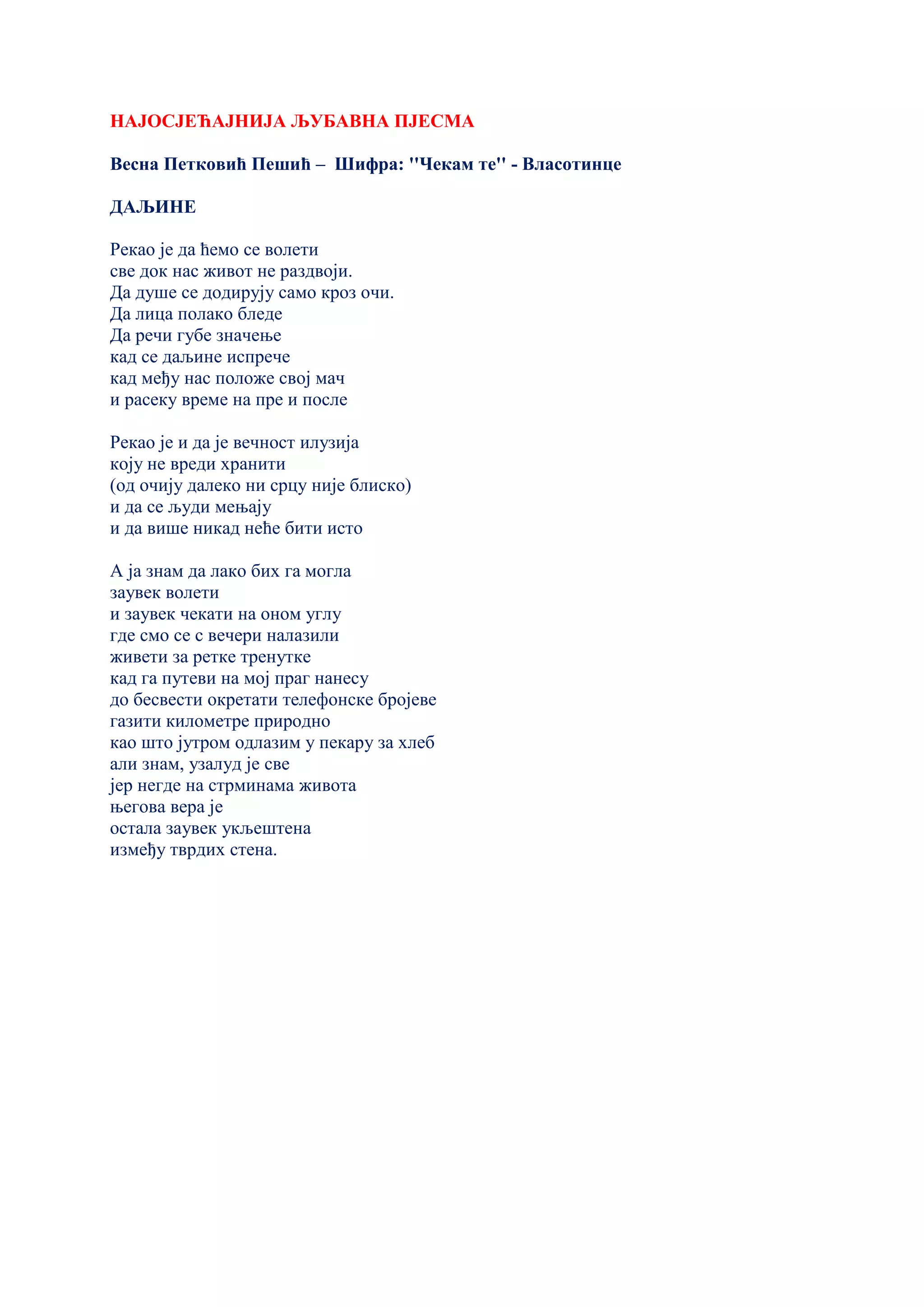 НАЈОСЈЕЋАЈНИЈА ЉУБАВНА ПЈЕСМА
Весна Петковић Пешић – Шифра: ''Чекам те'' - Власотинце
ДАЉИНЕ
Рекао је да ћемо се волети
све док нас живот не раздвоји.
Да душе се додирују само кроз очи.
Да лица полако бледе
Да речи губе значење
кад се даљине испрече
кад међу нас положе свој мач
и расеку време на пре и после
Рекао је и да је вечност илузија
коју не вреди хранити
(од очију далеко ни срцу није блиско)
и да се људи мењају
и да више никад неће бити исто
А ја знам да лако бих га могла
заувек волети
и заувек чекати на оном углу
где смо се с вечери налазили
живети за ретке тренутке
кад га путеви на мој праг нанесу
до бесвести окретати телефонске бројеве
газити километре природно
као што јутром одлазим у пекару за хлеб
али знам, узалуд је све
јер негде на стрминама живота
његова вера је
остала заувек укљештена
између тврдих стена.
 
