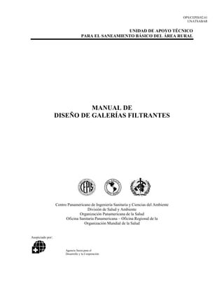 OPS/CEPIS/02.61
UNATSABAR
UNIDAD DE APOYO TÉCNICO
PARA EL SANEAMIENTO BÁSICO DEL ÁREA RURAL
MANUAL DE
DISEÑO DE GALERÍAS FILTRANTES
Centro Panamericano de Ingeniería Sanitaria y Ciencias del Ambiente
División de Salud y Ambiente
Organización Panamericana de la Salud
Oficina Sanitaria Panamericana – Oficina Regional de la
Organización Mundial de la Salud
Auspiciado por:
Agencia Suiza para el
Desarrollo y la Cooperación
 