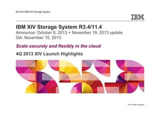 4Q 2013 IBM XIV Storage System
IBM XIV Storage System R3.4/11.4
Announce: October 8, 2013 + November 19, 2013 update
GA: November 15, 2013
Scale securely and flexibly in the cloud
4Q 2013 XIV Launch Highlights
© 2013 IBM Corporation
 