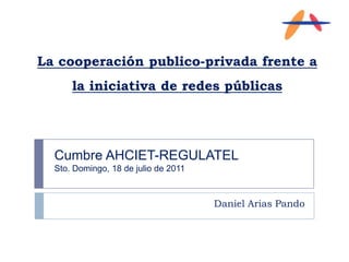 La cooperación publico-privada frente a la iniciativa de redes públicas Daniel Arias Pando Cumbre AHCIET-REGULATEL Sto. Domingo, 18 de julio de 2011 
