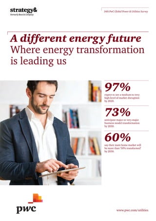 A different energy future
Where energy transformation
is leading us
www.pwc.com/utilities
14th PwC Global Power & Utilities Survey
97%expect to see a medium to very
high level of market disruption
by 2020.
73%anticipate major or very major
business model transformation
by 2030.
60%say their main home market will
be more than ‘50% transformed’
by 2030.
 