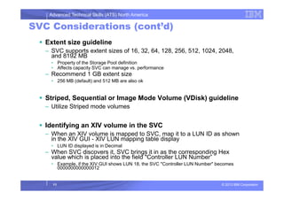 Advanced Technical Skills (ATS) North America
SVC Considerations (cont’d)
Extent size guideline
– SVC supports extent sizes of 16, 32, 64, 128, 256, 512, 1024, 2048,
and 8192 MB
• Property of the Storage Pool definition
• Affects capacity SVC can manage vs. performance
– Recommend 1 GB extent size
• 256 MB (default) and 512 MB are also ok
Striped, Sequential or Image Mode Volume (VDisk) guideline
© 2013 IBM Corporation
Striped, Sequential or Image Mode Volume (VDisk) guideline
– Utilize Striped mode volumes
Identifying an XIV volume in the SVC
– When an XIV volume is mapped to SVC, map it to a LUN ID as shown
in the XIV GUI - XIV LUN mapping table display
• LUN ID displayed is in Decimal
– When SVC discovers it, SVC brings it in as the corresponding Hex
value which is placed into the field "Controller LUN Number”
• Example, if the XIV GUI shows LUN 18, the SVC "Controller LUN Number" becomes
0000000000000012
11
 