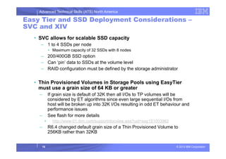 Advanced Technical Skills (ATS) North America
Easy Tier and SSD Deployment Considerations –
SVC and XIV
• SVC allows for scalable SSD capacity
– 1 to 4 SSDs per node
• Maximum capacity of 32 SSDs with 8 nodes
– 200/400GB SSD option
– Can ‘pin’ data to SSDs at the volume level
– RAID configuration must be defined by the storage administrator
Thin Provisioned Volumes in Storage Pools using EasyTier
© 2013 IBM Corporation
• Thin Provisioned Volumes in Storage Pools using EasyTier
must use a grain size of 64 KB or greater
– If grain size is default of 32K then all I/Os to TP volumes will be
considered by ET algorithms since even large sequential I/Os from
host will be broken up into 32K I/Os resulting in odd ET behaviour and
performance issues
– See flash for more details
• http://www-01.ibm.com/support/docview.wss?uid=ssg1S1003982
– R6.4 changed default grain size of a Thin Provisioned Volume to
256KB rather than 32KB
16
 