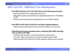 Advanced Technical Skills (ATS) North America
SVC and XIV - SSD/Easy Tier Deployment
Use SSD and Easy Tier at the SVC level in the following scenarios:
– When XIV Gen2 (A14) is deployed behind SVC
– When SSD capacity requirements are significantly less than 7.2TB offered
by XIV
– Require volume level pinning capability onto or out of SSD capacity
Use SSD on XIV Gen3 (114/214) for all other implementations
– Utilize real time performance improvements the SSDs on XIV provide
© 2013 IBM Corporation
– Utilize real time performance improvements the SSDs on XIV provide
Potential performance benefits when combining SVC SSD and Easy
Tier as well as XIV SSD
– XIV SSD usage provides for real time performance improvements
– SVC SSD + Easy Tier provides for historical hot data staying on SSD
– Additive benefit of XIV SSD and SVC SSD capacity to optimize more workload
17
 