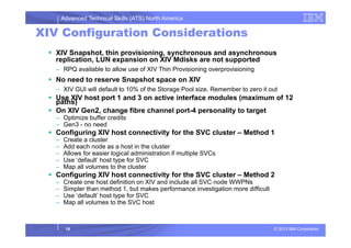 Advanced Technical Skills (ATS) North America
XIV Configuration Considerations
XIV Snapshot, thin provisioning, synchronous and asynchronous
replication, LUN expansion on XIV Mdisks are not supported
– RPQ available to allow use of XIV Thin Provisioning overprovisioning
No need to reserve Snapshot space on XIV
– XIV GUI will default to 10% of the Storage Pool size. Remember to zero it out
Use XIV host port 1 and 3 on active interface modules (maximum of 12
paths)
On XIV Gen2, change fibre channel port-4 personality to target
– Optimize buffer credits
– Gen3 - no need
© 2013 IBM Corporation
– Gen3 - no need
Configuring XIV host connectivity for the SVC cluster – Method 1
– Create a cluster
– Add each node as a host in the cluster
– Allows for easier logical administration if multiple SVCs
– Use ‘default’ host type for SVC
– Map all volumes to the cluster
Configuring XIV host connectivity for the SVC cluster – Method 2
– Create one host definition on XIV and include all SVC node WWPNs
– Simpler than method 1, but makes performance investigation more difficult
– Use ‘default’ host type for SVC
– Map all volumes to the SVC host
18
 