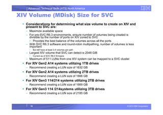 Advanced Technical Skills (ATS) North America
XIV Volume (MDisk) Size for SVC
Considerations for determining what size volume to create on XIV and
present to SVC are:
– Maximize available space
– For pre-SVC R6.3 environments, ensure number of volumes being created is
divisible by the number of ports on XIV zoned to SVC
• Provides the best balance of the volumes across all the ports
– With SVC R6.3 software and round-robin multipathing, number of volumes is less
important
• But still have at least 3-4 volumes per path
– Largest XIV volume that SVC can detect is 2048 GiB
• Current as of SVC R6.4 firmware
– Maximum of 511 LUNs from one XIV system can be mapped to a SVC cluster
© 2013 IBM Corporation
– Maximum of 511 LUNs from one XIV system can be mapped to a SVC cluster
For XIV Gen2 A14 systems utilizing 1TB drives
– Recommend creating a LUN size of 1632 GB
For XIV Gen2 A14 systems utilizing 2TB drives
– Recommend creating a LUN size of 1666 GB
For XIV Gen3 114/214 systems utilizing 2TB drives
– Recommend creating a LUN size of 1669 GB
For XIV Gen3 114 /214systems utilizing 3TB drives
– Recommend creating a LUN size of 2185 GB
19
 