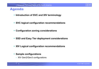 Advanced Technical Skills (ATS) North America
Agenda
Introduction of SVC and XIV terminology
SVC logical configuration recommendations
Configuration zoning considerations
© 2013 IBM Corporation2
SSD and Easy Tier deployment considerations
XIV Logical configuration recommendations
Sample configurations
– XIV Gen2/Gen3 configurations
 